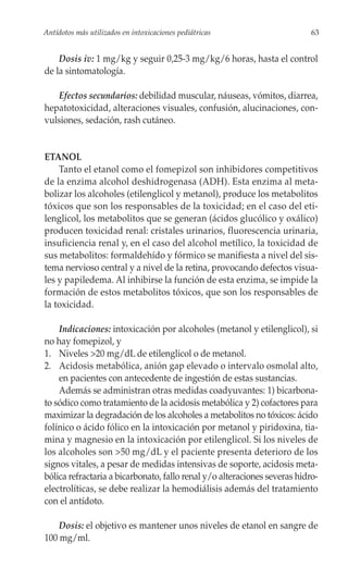 Antídotos más utilizados en intoxicaciones pediátricas                     63


    Dosis iv: 1 mg/kg y seguir 0,25-3 mg/kg/6 horas, hasta el control
de la sintomatología.

   Efectos secundarios: debilidad muscular, náuseas, vómitos, diarrea,
hepatotoxicidad, alteraciones visuales, confusión, alucinaciones, con-
vulsiones, sedación, rash cutáneo.


ETANOL
    Tanto el etanol como el fomepizol son inhibidores competitivos
de la enzima alcohol deshidrogenasa (ADH). Esta enzima al meta-
bolizar los alcoholes (etilenglicol y metanol), produce los metabolitos
tóxicos que son los responsables de la toxicidad; en el caso del eti-
lenglicol, los metabolitos que se generan (ácidos glucólico y oxálico)
producen toxicidad renal: cristales urinarios, fluorescencia urinaria,
insuficiencia renal y, en el caso del alcohol metílico, la toxicidad de
sus metabolitos: formaldehído y fórmico se manifiesta a nivel del sis-
tema nervioso central y a nivel de la retina, provocando defectos visua-
les y papiledema. Al inhibirse la función de esta enzima, se impide la
formación de estos metabolitos tóxicos, que son los responsables de
la toxicidad.

    Indicaciones: intoxicación por alcoholes (metanol y etilenglicol), si
no hay fomepizol, y
1. Niveles >20 mg/dL de etilenglicol o de metanol.
2. Acidosis metabólica, anión gap elevado o intervalo osmolal alto,
    en pacientes con antecedente de ingestión de estas sustancias.
    Además se administran otras medidas coadyuvantes: 1) bicarbona-
to sódico como tratamiento de la acidosis metabólica y 2) cofactores para
maximizar la degradación de los alcoholes a metabolitos no tóxicos: ácido
folínico o ácido fólico en la intoxicación por metanol y piridoxina, tia-
mina y magnesio en la intoxicación por etilenglicol. Si los niveles de
los alcoholes son >50 mg/dL y el paciente presenta deterioro de los
signos vitales, a pesar de medidas intensivas de soporte, acidosis meta-
bólica refractaria a bicarbonato, fallo renal y/o alteraciones severas hidro-
electrolíticas, se debe realizar la hemodiálisis además del tratamiento
con el antídoto.

    Dosis: el objetivo es mantener unos niveles de etanol en sangre de
100 mg/ml.
 