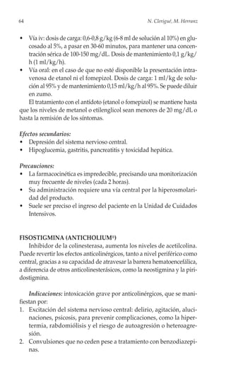 64                                                   N. Clerigué, M. Herranz


• Vía iv: dosis de carga: 0,6-0,8 g/kg (6-8 ml de solución al 10%) en glu-
   cosado al 5%, a pasar en 30-60 minutos, para mantener una concen-
   tración sérica de 100-150 mg/dL. Dosis de mantenimiento 0,1 g/kg/
   h (1 ml/kg/h).
• Vía oral: en el caso de que no esté disponible la presentación intra-
   venosa de etanol ni el fomepizol. Dosis de carga: 1 ml/kg de solu-
   ción al 95% y de mantenimiento 0,15 ml/kg/h al 95%. Se puede diluir
   en zumo.
   El tratamiento con el antídoto (etanol o fomepizol) se mantiene hasta
que los niveles de metanol o etilenglicol sean menores de 20 mg/dL o
hasta la remisión de los síntomas.

Efectos secundarios:
• Depresión del sistema nervioso central.
• Hipoglucemia, gastritis, pancreatitis y toxicidad hepática.

Precauciones:
• La farmacocinética es impredecible, precisando una monitorización
   muy frecuente de niveles (cada 2 horas).
• Su administración requiere una vía central por la hiperosmolari-
   dad del producto.
• Suele ser preciso el ingreso del paciente en la Unidad de Cuidados
   Intensivos.


FISOSTIGMINA (ANTICHOLIUM®)
    Inhibidor de la colinesterasa, aumenta los niveles de acetilcolina.
Puede revertir los efectos anticolinérgicos, tanto a nivel periférico como
central, gracias a su capacidad de atravesar la barrera hematoencefálica,
a diferencia de otros anticolinesterásicos, como la neostigmina y la piri-
dostigmina.

    Indicaciones: intoxicación grave por anticolinérgicos, que se mani-
fiestan por:
1. Excitación del sistema nervioso central: delirio, agitación, aluci-
    naciones, psicosis, para prevenir complicaciones, como la hiper-
    termia, rabdomiólisis y el riesgo de autoagresión o heteroagre-
    sión.
2. Convulsiones que no ceden pese a tratamiento con benzodiazepi-
    nas.
 