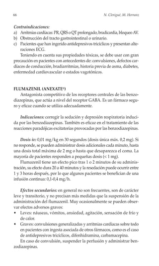 66                                                    N. Clerigué, M. Herranz


Contraindicaciones:
a) Arritmias cardíacas: PR, QRS o QT prolongado, bradicardia, bloqueo AV.
b) Obstrucción del tracto gastrointestinal o urinario.
c) Pacientes que han ingerido antidepresivos tricíclicos y presentan alte-
    raciones ECG.
    Teniendo en cuenta sus propiedades tóxicas, se debe usar con gran
precaución en pacientes con antecedentes de: convulsiones, defectos car-
díacos de conducción, bradiarritmias, historia previa de asma, diabetes,
enfermedad cardiovascular o estados vagotónicos.


FLUMAZENIL (ANEXATE®)
    Antagonista competitivo de los receptores centrales de las benzo-
diazepinas, que actúa a nivel del receptor GABA. Es un fármaco segu-
ro y eficaz cuando se utiliza adecuadamente.

    Indicaciones: corregir la sedación y depresión respiratoria induci-
da por las benzodiazepinas. También es eficaz en el tratamiento de las
reacciones paradójicas excitatorias provocadas por las benzodiazepinas.

    Dosis iv: 0,01 mg/kg en 30 segundos (dosis única máx. 0,2 mg). Si
no responde, se pueden administrar dosis adicionales cada minuto, hasta
una dosis total máxima de 2 mg o hasta que desaparezca el coma. La
mayoría de pacientes responden a pequeñas dosis (< 1 mg).
    Flumazenil tiene un efecto pico tras 1 o 2 minutos de su adminis-
tración, su efecto dura 20 a 40 minutos y la resedación puede ocurrir entre
1 y 3 horas después, por lo que algunos pacientes se benefician de una
infusión continua: 0,1-0,4 mg/h.

    Efectos secundarios: en general no son frecuentes, son de carácter
leve y transitorio, y no precisan más medidas que la suspensión de la
administración del flumazenil. Muy ocasionalmente se pueden obser-
var efectos adversos graves:
• Leves: náuseas, vómitos, ansiedad, agitación, sensación de frío y
    de calor.
• Graves: convulsiones generalizadas y arritmias cardíacas sobre todo
    en pacientes con ingesta asociada de otros fármacos, como es el caso
    de antidepresivos tricíclicos, difenhidramina, carbamacepina.
    En caso de convulsión, suspender la perfusión y administrar ben-
zodiazepinas.
 