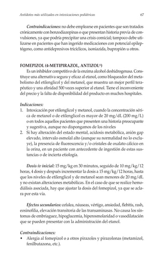 Antídotos más utilizados en intoxicaciones pediátricas                     67


    Contraindicaciones: no debe emplearse en pacientes que son tratados
crónicamente con benzodiazepinas o que presentan historia previa de con-
vulsiones, ya que podría precipitar una crisis comicial; tampoco debe uti-
lizarse en pacientes que han ingerido medicaciones con potencial epilep-
tógeno, como antidepresivos tricíclicos, isoniazida, bupropión u otros.


FOMEPIZOL (4-METIPIRAZOL, ANTIZOL®)
    Es un inhibidor competitivo de la enzima alcohol deshidrogenasa. Cons-
tituye una alternativa segura y eficaz al etanol, como bloqueador del meta-
bolismo del etilenglicol y del metanol, que muestra un mejor perfil tera-
péutico y una afinidad 500 veces superior al etanol. Tiene el inconveniente
del precio y la falta de disponibilidad del producto en muchos hospitales.

Indicaciones:
1. Intoxicación por etilenglicol y metanol, cuando la concentración séri-
   ca de metanol o de etilenglicol es mayor de 20 mg/dL (200 mg/L)
   o en todos aquellos pacientes que presenten una historia preocupante
   y sugestiva, aunque no dispongamos de los niveles
2. Si hay alteración del estado mental, acidosis metabólica, anión gap
   elevado, intervalo osmolal alto (aunque su normalidad no lo exclu-
   ye), la presencia de fluorescencia y/o cristales de oxalato cálcico en
   la orina, en un paciente con antecedente de ingestión de estas sus-
   tancias o de incierta etiología.

    Dosis iv inicial: 15 mg/kg en 30 minutos, seguido de 10 mg/kg/12
horas, 4 dosis y después incrementar la dosis a 15 mg/kg/12 horas, hasta
que los niveles de etilenglicol y de metanol sean menores de 20 mg/dL
y no existan alteraciones metabólicas. En el caso de que se realice hemo-
diálisis asociada, hay que ajustar la dosis del fomepizol, ya que se acla-
ra por esta vía.

    Efectos secundarios: cefalea, náuseas, vértigo, ansiedad, flebitis, rash,
eosinofilia, elevación transitoria de las transaminasas. No causa los sín-
tomas de embriaguez, hipoglucemia, hiperosmolaridad o vasodilatación
que se pueden presentar con la administración del etanol.

Contraindicaciones:
• Alergia al fomepizol o a otros pirazoles y pirazolonas (metamizol,
   fenilbutazona, etc.).
 