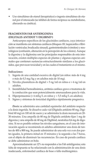 68                                                    N. Clerigué, M. Herranz


• Uso simultáneo de etanol (terapéutico) o ingesta simultánea de eta-
  nol por el intoxicado (se inhiben de forma recíproca su metabolismo,
  alterando su cinética).


FRAGMENTOS FAB ANTIDIGOXINA
(DIGITALIS ANTIDOT Y DIGIBIND®)
    Anticuerpos específicos de los glucósidos cardíacos, cuya intoxica-
ción se manifiesta con síntomas cardíacos (bloqueo AV, taquicardia o fibri-
lación ventricular, bradicadia sinusal), gastrointestinales (vómitos) y neu-
rológicos (confusión, alteración en la percepción de los colores). Aunque
la digoxina y la digitoxina son las principales responsables de esta into-
xicación, existen múltiples especies de plantas y algunas especies ani-
males que contienen sustancias estructuralmente similares a los glucó-
sidos, que provocan toxicidad y en las cuales el tratamiento es el mismo.

Indicaciones:
1. Ingesta de una cantidad excesiva de digital (en niños: más de 4 mg
   o más de 0,3 mg/kg y en adultos más de 10 mg).
2. Niveles plasmáticos de digital > 5 ng/ml en niños o > 6 ng/ml en
   adultos.
3. Inestabilidad hemodinámica, arritmia cardíaca grave o trastornos de
   la conducción que sean potencialmente amenazadores para la vida.
4. Hiperpotasemia (> 6 mEq/L en niños y > 5,5 mEq/L en adultos).
5. Signos y síntomas de toxicidad digitálica rápidamente progresiva.

     Dosis: se administra una cantidad equimolar del antídoto respecto
a la dosis ingerida. Se disuelve cada vial (Digitalis antídoto 80 mg, Digi-
bind 40 mg) en 100 ml de suero y se administra la dosis necesaria en 20-
30 minutos. Una ampolla de 80 mg de Digitalis antídoto fijan 1 mg de
digoxina y una ampolla de 40 mg de Digibind, neutraliza 0,6 mg de digo-
xina. Si no es posible estimar los niveles sanguíneos, en el caso de into-
xicación aguda se recomienda en adultos administrar una dosis de tan-
teo de 400 a 800 mg. Se puede administrar de una sola vez o en dos par-
tes iguales, la primera mitad en 15 minutos y la segunda a las 7 horas,
con el objeto de disminuir las recurrencias. En caso de parada cardíaca
se debe administrar en bolo.
     Aproximadamente un 12% no responden a los Fab antidigoxina; esta
falta de respuesta se ha relacionado con la administración de una dosis
inadecuada, enfermedad cardíaca de base o fallo multiorgánico.
 