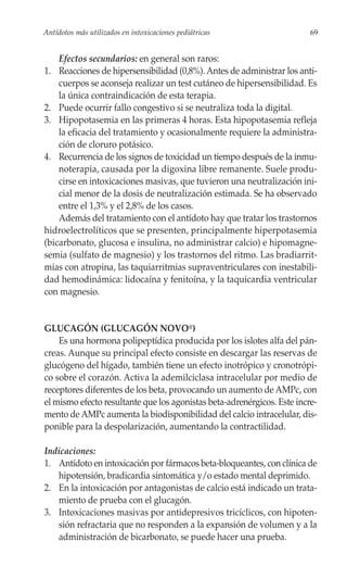 Antídotos más utilizados en intoxicaciones pediátricas                   69


    Efectos secundarios: en general son raros:
1. Reacciones de hipersensibilidad (0,8%). Antes de administrar los anti-
    cuerpos se aconseja realizar un test cutáneo de hipersensibilidad. Es
    la única contraindicación de esta terapia.
2. Puede ocurrir fallo congestivo si se neutraliza toda la digital.
3. Hipopotasemia en las primeras 4 horas. Esta hipopotasemia refleja
    la eficacia del tratamiento y ocasionalmente requiere la administra-
    ción de cloruro potásico.
4. Recurrencia de los signos de toxicidad un tiempo después de la inmu-
    noterapia, causada por la digoxina libre remanente. Suele produ-
    cirse en intoxicaciones masivas, que tuvieron una neutralización ini-
    cial menor de la dosis de neutralización estimada. Se ha observado
    entre el 1,3% y el 2,8% de los casos.
    Además del tratamiento con el antídoto hay que tratar los trastornos
hidroelectrolíticos que se presenten, principalmente hiperpotasemia
(bicarbonato, glucosa e insulina, no administrar calcio) e hipomagne-
semia (sulfato de magnesio) y los trastornos del ritmo. Las bradiarrit-
mias con atropina, las taquiarritmias supraventriculares con inestabili-
dad hemodinámica: lidocaína y fenitoína, y la taquicardia ventricular
con magnesio.


GLUCAGÓN (GLUCAGÓN NOVO®)
    Es una hormona polipeptídica producida por los islotes alfa del pán-
creas. Aunque su principal efecto consiste en descargar las reservas de
glucógeno del hígado, también tiene un efecto inotrópico y cronotrópi-
co sobre el corazón. Activa la ademilciclasa intracelular por medio de
receptores diferentes de los beta, provocando un aumento de AMPc, con
el mismo efecto resultante que los agonistas beta-adrenérgicos. Este incre-
mento de AMPc aumenta la biodisponibilidad del calcio intracelular, dis-
ponible para la despolarización, aumentando la contractilidad.

Indicaciones:
1. Antídoto en intoxicación por fármacos beta-bloqueantes, con clínica de
   hipotensión, bradicardia sintomática y/o estado mental deprimido.
2. En la intoxicación por antagonistas de calcio está indicado un trata-
   miento de prueba con el glucagón.
3. Intoxicaciones masivas por antidepresivos tricíclicos, con hipoten-
   sión refractaria que no responden a la expansión de volumen y a la
   administración de bicarbonato, se puede hacer una prueba.
 