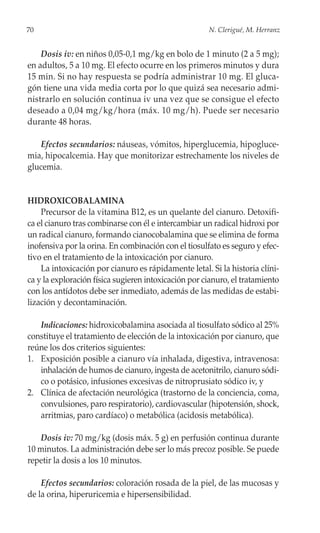 70                                                    N. Clerigué, M. Herranz


    Dosis iv: en niños 0,05-0,1 mg/kg en bolo de 1 minuto (2 a 5 mg);
en adultos, 5 a 10 mg. El efecto ocurre en los primeros minutos y dura
15 min. Si no hay respuesta se podría administrar 10 mg. El gluca-
gón tiene una vida media corta por lo que quizá sea necesario admi-
nistrarlo en solución continua iv una vez que se consigue el efecto
deseado a 0,04 mg/kg/hora (máx. 10 mg/h). Puede ser necesario
durante 48 horas.

   Efectos secundarios: náuseas, vómitos, hiperglucemia, hipogluce-
mia, hipocalcemia. Hay que monitorizar estrechamente los niveles de
glucemia.


HIDROXICOBALAMINA
    Precursor de la vitamina B12, es un quelante del cianuro. Detoxifi-
ca el cianuro tras combinarse con él e intercambiar un radical hidroxi por
un radical cianuro, formando cianocobalamina que se elimina de forma
inofensiva por la orina. En combinación con el tiosulfato es seguro y efec-
tivo en el tratamiento de la intoxicación por cianuro.
    La intoxicación por cianuro es rápidamente letal. Si la historia clíni-
ca y la exploración física sugieren intoxicación por cianuro, el tratamiento
con los antídotos debe ser inmediato, además de las medidas de estabi-
lización y decontaminación.

   Indicaciones: hidroxicobalamina asociada al tiosulfato sódico al 25%
constituye el tratamiento de elección de la intoxicación por cianuro, que
reúne los dos criterios siguientes:
1. Exposición posible a cianuro vía inhalada, digestiva, intravenosa:
   inhalación de humos de cianuro, ingesta de acetonitrilo, cianuro sódi-
   co o potásico, infusiones excesivas de nitroprusiato sódico iv, y
2. Clínica de afectación neurológica (trastorno de la conciencia, coma,
   convulsiones, paro respiratorio), cardiovascular (hipotensión, shock,
   arritmias, paro cardíaco) o metabólica (acidosis metabólica).

   Dosis iv: 70 mg/kg (dosis máx. 5 g) en perfusión continua durante
10 minutos. La administración debe ser lo más precoz posible. Se puede
repetir la dosis a los 10 minutos.

    Efectos secundarios: coloración rosada de la piel, de las mucosas y
de la orina, hiperuricemia e hipersensibilidad.
 