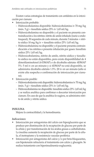 Antídotos más utilizados en intoxicaciones pediátricas                    71


    Existen varias estrategias de tratamiento con antídotos en la intoxi-
cación por cianuro:
• Intoxicación probable:
    – Hidroxicobalamina disponible: hidroxicobalamina iv 70 mg/kg
      (máx. 5 g) + tiosulfato sódico 25% iv 1,65 ml/kg.
    – Hidroxicobalamina no disponible y el paciente no presenta con-
      traindicación a los nitritos: nitrito de amilo inhalado (nariz o endo-
      traqueal), 30 segundos de cada minuto, durante 3 minutos + nitri-
      to sódico 10 mg/kg iv + tiosulfato sódico 25% 1,65 ml/kg.
    – Hidroxicobalamina no disponible y el paciente presenta contrain-
      dicación a los nitritos o presenta inhalación por gases: tiosulfato
      sódico 25% 1,65 ml/kg.
    – Hidroxicobalamina, nitrito de amilo, nitrito sódico y tiosulfa-
      to sódico no están disponibles, pero existe disponibilidad de 4
      dimetilaminofenol (4-DMAP) o de dicobalto edetato: 4DMAP
      5%: 5 ml iv en un minuto y si 4DMAP no está disponible, se
      administra dicobalto edetato 1.5%: 20 iv en un minuto (sólo si
      existe alta sospecha o confirmación de intoxicación por cianu-
      ro).
• Intoxicación posible:
    – Hidroxicobalamina está disponible: hidroxicobalamina iv 70 mg/kg
      (máx. 5 g) + tiosulfato sódico 25% iv 1,65 ml/kg.
    – Hidroxicobalamina no disponible: tiosulfato sódico 25% 1,65 ml/kg
      y se realiza analítica para confirmar o descartar intoxicación por
      cianuro. En caso de que la analítica lo sugiera, se administra nitri-
      to de amilo y nitrito sódico.


INSULINA
   Mejora la contractilidad y la hemodinamia.

Indicaciones:
• Intoxicación por antagonistas del calcio con hiperglucemia que se
   produce por disminución de la recaptación de glucosa por parte de
   la célula y por transformación de los ácidos grasos a carbohidratos.
   La insulina aumenta la recaptación de glucosa por parte de la célu-
   la, el inotropismo y la resistencia vascular periférica
• Intoxicación por antagonistas del calcio y/o por beta-bloqueantes,
   con hipotensión refractaria al tratamiento con calcio y glucagón. Se
   realiza tratamiento con hiperinsulinemia-euglucemia.
 