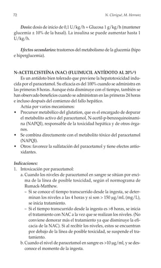 72                                                  N. Clerigué, M. Herranz


   Dosis: dosis de inicio de 0,1 U/kg/h + Glucosa 1 g/kg/h (mantener
glucemia ± 10% de la basal). La insulina se puede aumentar hasta 1
U/kg/h.

    Efectos secundarios: trastornos del metabolismo de la glucemia (hipo
e hiperglucemia).


N-ACETILCISTEÍNA (NAC) (FLUIMUCIL ANTÍDOTO AL 20%®)
    Es un antídoto bien tolerado que previene la hepatotoxicidad indu-
cida por el paracetamol. Su eficacia es del 100% cuando se administra en
las primeras 8 horas. Aunque ésta disminuye con el tiempo, también se
han observado beneficios cuando se administran en las primeras 24 horas
e incluso después del comienzo del fallo hepático.
    Actúa por varios mecanismos:
• Precursor metabólico del glutation, que es el encargado de depurar
    el metabolito activo del paracetamol, N-acetil-p-benzoquinoinami-
    na (NAPQI), responsable de la toxicidad hepática y de otros órga-
    nos.
• Se combina directamente con el metabolito tóxico del paracetamol
    (NAPQI).
• Otros: favorece la sulfatación del paracetamol y tiene efectos antio-
    xidantes.

Indicaciones:
1. Intoxicación por paracetamol:
   a. Cuando los niveles de paracetamol en sangre se sitúan por enci-
      ma de la línea de posible toxicidad, según el normograma de
      Rumack-Matthew.
      – Si se conoce el tiempo transcurrido desde la ingesta, se deter-
        minan los niveles a las 4 horas y si son > 150 μg/mL (mg/L),
        se inicia tratamiento.
      – Si el tiempo transcurrido desde la ingesta es >8 horas, se inicia
        el tratamiento con NAC a la vez que se realizan los niveles. (No
        conviene demorar más el tratamiento ya que disminuye la efi-
        cacia de la NAC). Si al recibir los niveles, estos se encuentran
        por debajo de la línea de posible toxicidad, se suspende el tra-
        tamiento.
   b. Cuando el nivel de paracetamol en sangre es >10 μg/ml, y se des-
      conoce el momento de la ingesta.
 