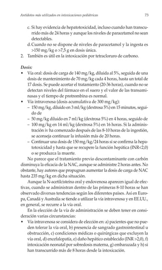 Antídotos más utilizados en intoxicaciones pediátricas                   73


   c. Si hay evidencia de hepatotoxicidad, incluso cuando han transcu-
      rrido más de 24 horas y aunque los niveles de paracetamol no sean
      detectables.
   d. Cuando no se dispone de niveles de paracetamol y la ingesta es
      >150 mg/kg o >7,5 g en dosis única.
2. También es útil en la intoxicación por tetracloruro de carbono.

Dosis:
• Vía oral: dosis de carga de 140 mg/kg, diluida al 5%, seguida de una
    dosis de mantenimiento de 70 mg/kg cada 4 horas, hasta un total de
    17 dosis. Se puede acortar el tratamiento (20-36 horas), cuando no se
    detectan niveles del fármaco en el suero y el valor de las transami-
    nasas y el tiempo de protrombina es normal.
• Vía intravenosa (dosis acumulativa de 300 mg/kg):
    – 150 mg/kg, diluido en 3 ml/kg (dextrosa 5%) en 15 minutos, segui-
       do de
    – 50 mg/kg diluido en 7 ml/kg (dextrosa 5%) en 4 horas, seguido de
    – 100 mg/kg en 14 ml/kg (dextrosa 5%) en 16 horas. Si la adminis-
       tración iv ha comenzado después de las 8-10 horas de la ingestión,
       se aconseja continuar la infusión más de 20 horas.
    – Continuar una dosis de 150 mg/kg/24 horas si se confirma la hepa-
       totoxicidad y hasta que se recupere la función hepática (INR<2,0)
       o se produzca la muerte.
    No parece que el tratamiento previo descontaminante con carbón
disminuya la eficacia de la NAC, aunque se administre 2 horas antes. No
obstante, hay autores que propugnan aumentar la dosis de carga de NAC
hasta 235 mg/kg en dicha situación.
    Aunque la N-acetilcisteína oral y endovenosa aparecen igual de efec-
tivas, cuando se administran dentro de las primeras 8-10 horas se han
observado diversas tendencias según los diferentes países. Así en Euro-
pa, Canadá y Australia se tiende a utilizar la vía intravenosa y en EE.UU.,
en general, se recurre a la vía oral.
    En la elección de la vía de administración se deben tener en consi-
deración varias circunstancias:
• Vía intravenosa se considera de elección en: a) pacientes que no pue-
    den tolerar la vía oral, b) presencia de sangrado gastrointestinal u
    obstrucción, c) condiciones médicas o quirúrgicas que excluyen la
    vía oral, d) encefalopatía, e) daño hepático establecido (INR >2,0), f)
    intoxicación neonatal por sobredosis materna, g) embarazada y h) si
    han transcurrido más de 8 horas desde la intoxicación.
 
