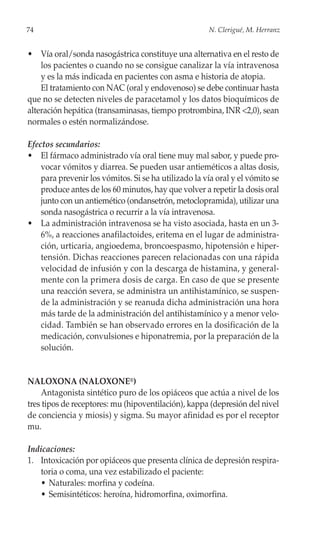 74                                                    N. Clerigué, M. Herranz


• Vía oral/sonda nasogástrica constituye una alternativa en el resto de
    los pacientes o cuando no se consigue canalizar la vía intravenosa
    y es la más indicada en pacientes con asma e historia de atopia.
    El tratamiento con NAC (oral y endovenoso) se debe continuar hasta
que no se detecten niveles de paracetamol y los datos bioquímicos de
alteración hepática (transaminasas, tiempo protrombina, INR <2,0), sean
normales o estén normalizándose.

Efectos secundarios:
• El fármaco administrado vía oral tiene muy mal sabor, y puede pro-
    vocar vómitos y diarrea. Se pueden usar antieméticos a altas dosis,
    para prevenir los vómitos. Si se ha utilizado la vía oral y el vómito se
    produce antes de los 60 minutos, hay que volver a repetir la dosis oral
    junto con un antiemético (ondansetrón, metoclopramida), utilizar una
    sonda nasogástrica o recurrir a la vía intravenosa.
• La administración intravenosa se ha visto asociada, hasta en un 3-
    6%, a reacciones anafilactoides, eritema en el lugar de administra-
    ción, urticaria, angioedema, broncoespasmo, hipotensión e hiper-
    tensión. Dichas reacciones parecen relacionadas con una rápida
    velocidad de infusión y con la descarga de histamina, y general-
    mente con la primera dosis de carga. En caso de que se presente
    una reacción severa, se administra un antihistamínico, se suspen-
    de la administración y se reanuda dicha administración una hora
    más tarde de la administración del antihistamínico y a menor velo-
    cidad. También se han observado errores en la dosificación de la
    medicación, convulsiones e hiponatremia, por la preparación de la
    solución.


NALOXONA (NALOXONE®)
    Antagonista sintético puro de los opiáceos que actúa a nivel de los
tres tipos de receptores: mu (hipoventilación), kappa (depresión del nivel
de conciencia y miosis) y sigma. Su mayor afinidad es por el receptor
mu.

Indicaciones:
1. Intoxicación por opiáceos que presenta clínica de depresión respira-
   toria o coma, una vez estabilizado el paciente:
   • Naturales: morfina y codeína.
   • Semisintéticos: heroína, hidromorfina, oximorfina.
 