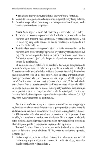 Antídotos más utilizados en intoxicaciones pediátricas                   75


   • Sintéticos: meperidina, metadona, propoxifeno y fentanilo.
2. Coma de etiología no filiada, con fines diagnósticos y terapéuticos.
3. Intoxicación por clonidina; aunque no siempre resulta eficaz, se puede
   hacer un tratamiento de prueba.

    Dosis: Varía según la edad del paciente y la severidad del cuadro:
• Toxicidad amenazante para la vida. La dosis recomendada en los
    menores de 5 años: 0,1 mg/kg/dosis iv y en mayores de 5 años: 2 mg
    iv. Si no hay respuesta clínica, se puede repetir esta dosis cada 2-3
    minutos hasta 8-10 mg.
• Toxicidad no amenazante para la vida. La dosis recomendada en los
    menores de 5 años: 0,01 mg/kg/dosis iv y en mayores de 5 años: 0,4
    mg iv. Si no hay respuesta clínica, se puede repetir otra dosis cada 3-
    5 minutos, con el objetivo de despertar al paciente sin provocar sín-
    tomas de abstinencia.
    El tratamiento con naloxona se mantiene hasta que desaparezca la
depresión respiratoria. La naloxona presenta un efecto más corto (45-
70 minutos) que la mayoría de los opiáceos (excepto fentanilo). En muchas
ocasiones, sobre todo en el caso de opiáceos de larga duración (meta-
dona, propoxifeno, etc.), son necesarias dosis repetidas (0,01 mg/kg iv,
cada 2-3 minutos), o incluso perfusión continua con 2/3 de la dosis de
carga/hora. Para su administración se diluye en suero glucosado al 5%.
Se puede administrar vía iv, im, sc, sublingual y endotraqueal, aunque
la vía preferida es la iv, porque produce el efecto más rápido (1 minuto).
La dosis inicial, si se sospecha dependencia a opioides, debe ser 0,1 a 0,2
mg, para evitar síndrome de abstinencia.

     Efectos secundarios: aunque en general se considera una droga segu-
ra, la reacción adversa más frecuente es la precipitación de síndrome de
abstinencia en adictos a narcóticos, volviéndose más agitados y disfóri-
cos. Otros efectos referidos son edema pulmonar no cardiogénico, hiper-
tensión, hipotensión, arritmias y convulsiones. Sin embargo, muchos de
estos efectos adversos probablemente estén provocados por efectos de
otras drogas o por la retirada muy rápida de los opioides.
     Tanto el flumazenil como la naloxona están indicados en el caso de
coma en la infancia de etiología no filiada, como tratamiento de prueba,
siempre que:
1. De forma prioritaria se realicen las medidas de estabilización del
     paciente que garanticen una protección de la vía aérea, una ade-
     cuada ventilación y circulación, y
 