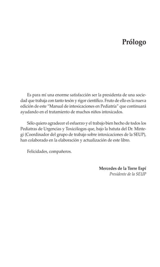 Prólogo




    Es para mí una enorme satisfacción ser la presidenta de una socie-
dad que trabaja con tanto tesón y rigor científico. Fruto de ello es la nueva
edición de este “Manual de intoxicaciones en Pediatría” que continuará
ayudando en el tratamiento de muchos niños intoxicados.

    Sólo quiero agradecer el esfuerzo y el trabajo bien hecho de todos los
Pediatras de Urgencias y Toxicólogos que, bajo la batuta del Dr. Minte-
gi (Coordinador del grupo de trabajo sobre intoxicaciones de la SEUP),
han colaborado en la elaboración y actualización de este libro.

    Felicidades, compañeros.


                                                Mercedes de la Torre Espí
                                                     Presidente de la SEUP
 
