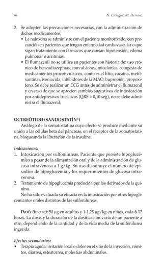 76                                                    N. Clerigué, M. Herranz


2. Se adopten las precauciones necesarias, con la administración de
   dichos medicamentos:
   • La naloxona se administre con el paciente monitorizado, con pre-
     caución en pacientes que tengan enfermedad cardiovascular o que
     sigan tratamiento con fármacos que causan hipotensión, edema
     pulmonar o arritmias.
   • El flumazenil no se utilice en pacientes con historia de: uso cró-
     nico de benzodiazepinas, convulsiones, mioclonías, coingesta de
     medicamentos proconvulsivos, como es el litio, cocaína, metil-
     xantinas, isoniacida, inhibidores de la MAO, bupropión, propoxi-
     feno. Se debe realizar un ECG antes de administrar el flumazenil
     y en caso de que se aprecien cambios sugestivos de intoxicación
     por antidepresivos tricíclicos (QRS > 0,10 seg), no se debe admi-
     nistra el flumazenil.


OCTREÓTIDO (SANDOSTATÍN®)
    Análogo de la somatostatina cuyo efecto se produce mediante su
unión a las células beta del páncreas, en el receptor de la somatostati-
na, bloqueando la liberación de la insulina.

Indicaciones:
1. Intoxicación por sulfonilureas. Paciente que persiste hipoglucé-
   mico a pesar de la alimentación oral y de la administración de glu-
   cosa intravenosa a 1 g/kg. Su uso disminuye el número de epi-
   sodios de hipoglucemia y los requerimientos de glucosa intra-
   venosa.
2. Tratamiento de hipoglucemia producida por los derivados de la qui-
   nina.
   No ha sido evaluada su eficacia en la intoxicación por otros hipogli-
cemiantes orales distintos de las sulfonilureas.

    Dosis (iv o sc): 50 μg en adultos y 1-1,25 μg/kg en niños, cada 6-12
horas. La dosis y la duración de la dosificación varía de un paciente a
otro, dependiendo de la cantidad y de la vida media de la sulfonilurea
ingerida.

Efectos secundarios:
• Terapia aguda: irritación local o dolor en el sitio de la inyección, vómi-
    tos, diarrea, esteatorrea, molestias abdominales.
 