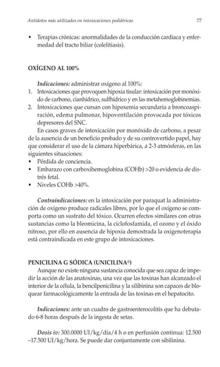 Antídotos más utilizados en intoxicaciones pediátricas                      77


• Terapias crónicas: anormalidades de la conducción cardiaca y enfer-
  medad del tracto biliar (colelitiasis).


OXÍGENO AL 100%

    Indicaciones: administrar oxígeno al 100%:
1. Intoxicaciones que provoquen hipoxia tisular: intoxicación por monóxi-
    do de carbono, cianhídrico, sulfhídrico y en las metahemoglobinemias.
2. Intoxicaciones que cursan con hipoxemia secundaria a broncoaspi-
    ración, edema pulmonar, hipoventilación provocada por tóxicos
    depresores del SNC.
    En casos graves de intoxicación por monóxido de carbono, a pesar
de la ausencia de un beneficio probado y de su controvertido papel, hay
que considerar el uso de la cámara hiperbárica, a 2-3 atmósferas, en las
siguientes situaciones:
• Pérdida de conciencia.
• Embarazo con carboxihemoglobina (COHb) >20 o evidencia de dis-
    trés fetal.
• Niveles COHb >40%.

    Contraindicaciones: en la intoxicación por paraquat la administra-
ción de oxígeno produce radicales libres, por lo que el oxígeno se com-
porta como un sustrato del tóxico. Ocurren efectos similares con otras
sustancias como la bleomicina, la ciclofosfamida, el ozono y el óxido
nitroso, por ello en ausencia de hipoxia demostrada la oxigenoterapia
está contraindicada en este grupo de intoxicaciones.


PENICILINA G SÓDICA (UNICILINA®)
    Aunque no existe ninguna sustancia conocida que sea capaz de impe-
dir la acción de las anatoxinas, una vez que las toxinas han alcanzado el
interior de la célula, la bencilpenicilina y la silibinina son capaces de blo-
quear farmacológicamente la entrada de las toxinas en el hepatocito.

    Indicaciones: ante un cuadro de gastroenterocolitis que ha debuta-
do 6-8 horas después de la ingesta de setas.

    Dosis iv: 300.0000 UI/kg/día/4 h o en perfusión continua: 12.500
–17.500 UI/kg/hora. Se puede dar conjuntamente con sibilinina.
 