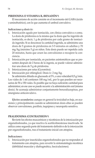 78                                                    N. Clerigué, M. Herranz


PIRIDOXINA O VITAMINA B6 (BENADÓN®)
   El mecanismo de acción consiste en el incremento del GABA (ácido
γ-aminobutírico), con lo que aumenta el umbral convulsivo.

Indicaciones y dosis iv:
1. Intoxicación aguda por isoniacida, con clínica convulsiva o coma.
    La dosis de piridoxina es la misma que la dosis que ha ingerido de
    isoniacida, es decir, 1 g de piridoxina por cada gramo de isoniaci-
    da ingerido. Si se desconoce la cantidad ingerida, se administra una
    dosis de 5 gramos de piridoxina en 3-5 minutos en adultos y 70
    mg/kg (máximo 5 g) en niños. Esta dosis puede ser repetida cada
    20 minutos, hasta que cesen las convulsiones o recupere la con-
    ciencia.
2. Intoxicación por isoniacida, en pacientes asintomáticos que se pre-
    senten después de 2 horas de la ingesta, se puede valorar adminis-
    trar una dosis de 5 g de piridoxina.
3. Intoxicaciones por setas (Gyromitra).
4. Intoxicación por etilenglicol. Dosis iv: 2 mg/kg.
    Se administra diluida en glucosado al 5%, a una velocidad 0,5 g/min.
Los viales de 1 ml contienen 100 mg/mL, por lo que pueden ser nece-
sarios de 50 a 150 viales. Es posible que no haya suficiente cantidad para
administrar; en ese caso se puede recurrir a la administración oral (misma
dosis). Se aconseja administrar conjuntamente benzodiazepinas, por
sinergismo anticonvulsivo.

    Efectos secundarios: aunque en general la toxicidad es baja, en oca-
siones y principalmente cuando se administran dosis altas se pueden
observar convulsiones, parálisis, taquipnea y neuropatía sensitiva.


PRALIDOXIMA (CONTRATHION®)
     Revierte los efectos muscarínicos y nicotínicos de la intoxicación por
organofosforados, ya que reactiva la acetilcolinesterasa inactivada. Se
utiliza como segunda parte del tratamiento definitivo de la intoxicación
por organofosforados, tras el tratamiento inicial con atropina.

Indicaciones:
1. Intoxicación por insecticidas organofosforados que no responden al
   tratamiento con atropina, para revertir la sintomatología nicotínica
   (debilidad muscular y diafragmática, fasciculaciones).
 