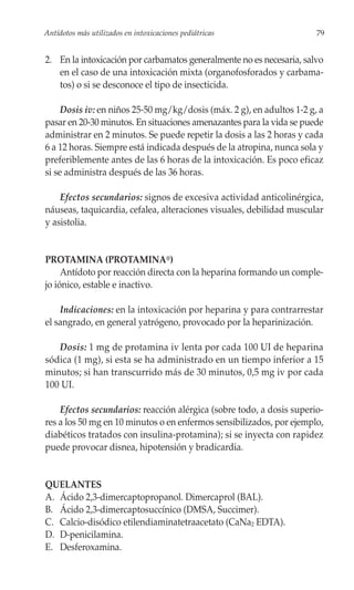 Antídotos más utilizados en intoxicaciones pediátricas                 79


2. En la intoxicación por carbamatos generalmente no es necesaria, salvo
   en el caso de una intoxicación mixta (organofosforados y carbama-
   tos) o si se desconoce el tipo de insecticida.

     Dosis iv: en niños 25-50 mg/kg/dosis (máx. 2 g), en adultos 1-2 g, a
pasar en 20-30 minutos. En situaciones amenazantes para la vida se puede
administrar en 2 minutos. Se puede repetir la dosis a las 2 horas y cada
6 a 12 horas. Siempre está indicada después de la atropina, nunca sola y
preferiblemente antes de las 6 horas de la intoxicación. Es poco eficaz
si se administra después de las 36 horas.

    Efectos secundarios: signos de excesiva actividad anticolinérgica,
náuseas, taquicardia, cefalea, alteraciones visuales, debilidad muscular
y asistolia.


PROTAMINA (PROTAMINA®)
     Antídoto por reacción directa con la heparina formando un comple-
jo iónico, estable e inactivo.

    Indicaciones: en la intoxicación por heparina y para contrarrestar
el sangrado, en general yatrógeno, provocado por la heparinización.

   Dosis: 1 mg de protamina iv lenta por cada 100 UI de heparina
sódica (1 mg), si esta se ha administrado en un tiempo inferior a 15
minutos; si han transcurrido más de 30 minutos, 0,5 mg iv por cada
100 UI.

    Efectos secundarios: reacción alérgica (sobre todo, a dosis superio-
res a los 50 mg en 10 minutos o en enfermos sensibilizados, por ejemplo,
diabéticos tratados con insulina-protamina); si se inyecta con rapidez
puede provocar disnea, hipotensión y bradicardia.


QUELANTES
A. Ácido 2,3-dimercaptopropanol. Dimercaprol (BAL).
B. Ácido 2,3-dimercaptosuccínico (DMSA, Succimer).
C. Calcio-disódico etilendiaminatetraacetato (CaNa2 EDTA).
D. D-penicilamina.
E. Desferoxamina.
 