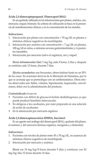 80                                                    N. Clerigué, M. Herranz


Ácido 2,3-dimercaptopropanol. Dimercaprol (BAL)
    Es un quelante utilizado en las intoxicaciones por plomo, arsénico, oro,
mercurio, níquel, bismuto. Su criterio de utilización se basa en la presen-
cia de manifestaciones clínicas y en la concentración de los metales.

Indicaciones:
1. Intoxicación por plomo con concentración > 70 μg/dL en plasma o
   síntomas clínicos sugestivos de encefalopatía.
2. Intoxicación por arsénico con concentración > 7 μg/dL en plasma,
   100 μg/dl en orina, o síntomas severos gastrointestinales y/o pacien-
   tes inestables.
3. Intoxicación por mercurio (salvo el orgánico), oro y níquel.

    Dosis intramuscular (im): 3 mg/kg cada 4 horas, 2 días y después
se continúa cada 12 horas, durante 7 días.

    Efectos secundarios: son frecuentes, observándose hasta en un 50%
de los casos. En ocasiones derivan de la liberación de histamina, por lo
que se aconseja que se premedique con un antihistamínico. Otros efec-
tos observados son: fiebre, vómitos, hipertensión, taquicardia, convul-
siones, dolor con la administración del producto.

Contraindicado el uso en:
• Pacientes con déficit de glucosa-6-fosfato deshidrogenasa ya que
   puede producir hemólisis intravascular.
• En alérgicos a los cacahuetes, por estar preparado en una solución
   de aceite de cacahuetes.
• En la intoxicación por mercurio orgánico.

Ácido 2,3-dimercaptosuccínico (DMSA, Succimer)
    Es un agente oral análogo del dimercaprol (BAL), quelante del plomo,
el arsénico y del mercurio (formas orgánica, inorgánica y elemental).

Indicaciones:
1. Pacientes con niveles de plomo entre 45 y 70 μg/dL, en ausencia de
   síntomas clínicos sugestivos de encefalopatía.
2. Intoxicación por mercurio y arsénico.

  Dosis vo: 10 mg/kg/8 horas durante 5 días y continuar con 20
mg/kg/día/12 horas durante 14 días.
 