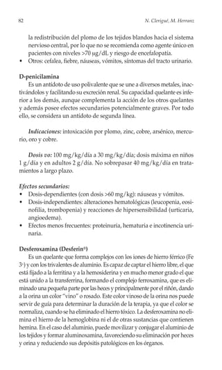 82                                                        N. Clerigué, M. Herranz


  la redistribución del plomo de los tejidos blandos hacia el sistema
  nervioso central, por lo que no se recomienda como agente único en
  pacientes con niveles >70 μg/dL y riesgo de encefalopatía.
• Otros: cefalea, fiebre, náuseas, vómitos, síntomas del tracto urinario.

D-penicilamina
    Es un antídoto de uso polivalente que se une a diversos metales, inac-
tivándolos y facilitando su excreción renal. Su capacidad quelante es infe-
rior a los demás, aunque complementa la acción de los otros quelantes
y además posee efectos secundarios potencialmente graves. Por todo
ello, se considera un antídoto de segunda línea.

     Indicaciones: intoxicación por plomo, zinc, cobre, arsénico, mercu-
rio, oro y cobre.

   Dosis vo: 100 mg/kg/día a 30 mg/kg/día; dosis máxima en niños
1 g/día y en adultos 2 g/día. No sobrepasar 40 mg/kg/día en trata-
mientos a largo plazo.

Efectos secundarios:
• Dosis-dependientes (con dosis >60 mg/kg): náuseas y vómitos.
• Dosis-independientes: alteraciones hematológicas (leucopenia, eosi-
    nofilia, trombopenia) y reacciones de hipersensibilidad (urticaria,
    angioedema).
• Efectos menos frecuentes: proteinuria, hematuria e incotinencia uri-
    naria.

Desferoxamina (Desferin®)
     Es un quelante que forma complejos con los iones de hierro férrico (Fe
3+) y con los trivalentes de aluminio. Es capaz de captar el hierro libre, el que
está fijado a la ferritina y a la hemosiderina y en mucho menor grado el que
está unido a la transferrina, formando el complejo ferroxamina, que es eli-
minado una pequeña parte por las heces y principalmente por el riñón, dando
a la orina un color “vino” o rosado. Este color vinoso de la orina nos puede
servir de guía para determinar la duración de la terapia, ya que el color se
normaliza, cuando se ha eliminado el hierro tóxico. La desferoxamina no eli-
mina el hierro de la hemoglobina ni el de otras sustancias que contienen
hemina. En el caso del aluminio, puede movilizar y conjugar el aluminio de
los tejidos y formar aluminoxamina, favoreciendo su eliminación por heces
y orina y reduciendo sus depósitis patológicos en los órganos.
 