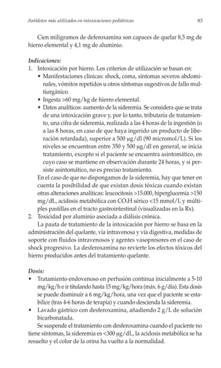 Antídotos más utilizados en intoxicaciones pediátricas                    83


    Cien miligramos de deferoxamina son capaces de quelar 8,5 mg de
hierro elemental y 4,1 mg de aluminio.

Indicaciones:
1. Intoxicación por hierro. Los criterios de utilización se basan en:
    • Manifestaciones clínicas: shock, coma, síntomas severos abdomi-
      nales, vómitos repetidos u otros síntomas sugestivos de fallo mul-
      tiorgánico.
    • Ingesta >60 mg/kg de hierro elemental.
    • Datos analíticos: aumento de la sideremia. Se considera que se trata
      de una intoxicación grave y, por lo tanto, tributaria de tratamien-
      to, una cifra de sideremia, realizada a las 4 horas de la ingestión (o
      a las 8 horas, en caso de que haya ingerido un producto de libe-
      ración retardada), superior a 500 μg/dl (90 micromol/L). Si los
      niveles se encuentran entre 350 y 500 μg/dl en general, se inicia
      tratamiento, excepto si el paciente se encuentra asintomático, en
      cuyo caso se mantiene en observación durante 24 horas, y si per-
      siste asintomático, no es preciso tratamiento.
    En el caso de que no dispongamos de la sideremia, hay que tener en
    cuenta la posibilidad de que existan dosis tóxicas cuando existan
    otras alteraciones analíticas: leucocitosis >15.000, hiperglucemia >150
    mg/dL, acidosis metabólica con CO3H sérico <15 mmol/L y múlti-
    ples pastillas en el tracto gastrointestinal (visualizadas en la Rx).
2. Toxicidad por aluminio asociada a diálisis crónica.
    La pauta de tratamiento de la intoxicación por hierro se basa en la
administración del quelante, vía intravenosa y vía digestiva, medidas de
soporte con fluidos intravenosos y agentes vasopresores en el caso de
shock progresivo. La desferoxamina no revierte los efectos tóxicos del
hierro producidos antes del tratamiento quelante.

Dosis:
• Tratamiento endovenoso en perfusión continua inicialmente a 5-10
    mg/kg/h e ir titulando hasta 15 mg/kg/hora (máx. 6 g/día). Esta dosis
    se puede disminuir a 6 mg/kg/hora, una vez que el paciente se esta-
    bilice (tras 4-6 horas de terapia) y cuando descienda la sideremia.
• Lavado gástrico con desferoxamina, añadiendo 2 g/L de solución
    bicarbonatada.
    Se suspende el tratamiento con desferoxamina cuando el paciente no
tiene síntomas, la sideremia es <300 μg/dL, la acidosis metabólica se ha
resuelto y el color de la orina ha vuelto a la normalidad.
 