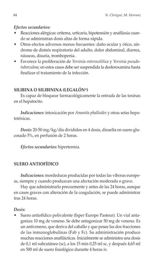 84                                                   N. Clerigué, M. Herranz


Efectos secundarios:
• Reacciones alérgicas: eritema, urticaria, hipotensión y anafilaxia cuan-
    do se administran dosis altas de forma rápida.
• Otros efectos adversos menos frecuentes: daño ocular y ótico, sín-
    drome de distrés respiratorio del adulto, dolor abdominal, diarrea,
    náuseas, disuria, trombopenia.
• Favorece la proliferación de Yersinia enterocolitica y Yersinia pseudo-
    tuberculosa; en estos casos debe ser suspendida la desferoxamina hasta
    finalizar el tratamiento de la infección.


SILIBINA O SILIBININA (LEGALÓN®)
    Es capaz de bloquear farmacológicamente la entrada de las toxinas
en el hepatocito.

    Indicaciones: intoxicación por Amanita phalloides y otras setas hepa-
totóxicas.

   Dosis: 20-50 mg/kg/día divididos en 4 dosis, disuelta en suero glu-
cosado 5%, en perfusión de 2 horas.

     Efectos secundarios: hipertermia.


SUERO ANTIOFÍDICO

     Indicaciones: mordeduras producidas por todas las víboras europe-
as, siempre y cuando produzcan una afectación moderada o grave.
     Hay que administrarlo precozmente y antes de las 24 horas, aunque
en casos graves con alteración de la coagulación, se puede administrar
tras 24 horas.

Dosis:
• Suero antiofídico polivalente (Isper Europe Pasteur). Un vial anta-
   goniza 10 mg de veneno. Se debe antagonizar 50 mg de veneno. Es
   un antiveneno, que deriva del caballo y que posee las dos fracciones
   de las inmunoglobulinas (Fab y Fc). Su administración produce
   muchas reacciones anafilácticas. Inicialmente se administra una dosis
   de 0,1 ml subcutáneo (sc), a los 15 min 0,25 ml sc, y después 4,65 ml
   en 500 ml de suero fisiológico durante 4 horas iv.
 