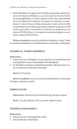 Antídotos más utilizados en intoxicaciones pediátricas                  85


• Suero antiofídico, de origen ovino (CroFab), que produce menos reac-
  ciones de hipersensibilidad, ya que sólo posee la fracción Fab de
  las inmunoglobulinas. La dosis consiste en 4-8 viales, dependiendo
  de la severidad de los síntomas. Si recurren los síntomas, se admi-
  nistran 2 viales/6 horas (3 dosis adicionales). Cada vial de CroFab
  se reconstituye con 10 ml de agua estéril y después se mezcla con 250
  ml de suero salino. Los primeros 10 minutos se administran a un
  ritmo de 25-50 ml/hora y si no aparecen reacciones alérgicas, se con-
  tinúa a ritmo de 250 ml/hora.

    Efectos secundarios: reacción anafiláctica inmediata y tardía. Puede
ser necesario tratamiento con antihistamínicos, corticoides y adrenalina.


VITAMINA B1. TIAMINA (BENERVA®)

Indicaciones:
1. Intoxicación por etilenglicol, ya que promueve el metabolismo del
   ácido glioxílico (tóxico intermediario del etilenglicol).
2. En alcohólicos crónicos se administrará tiamina 100 mg im para evi-
   tar el síndrome de Wernicke- Korsakoff.

     Dosis iv: 0,5 mg/kg.

    Efectos secundarios: en raras ocasiones administrada vía oral puede
dar lugar a náuseas y prurito.


TIERRAS FULLER

     Indicaciones: intoxicación por herbicidas tipo paraquat, diqual.

     Dosis: 1-2 g/kg, diluido al 15%, se puede repetir la dosis.


VITAMINA K (KONAKIÓN®)

Indicaciones:
1. Intoxicación por anticoagulantes orales.
2. Intoxicación por rodenticidas.
 