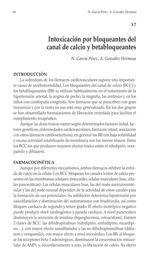 INTRODUCCIÓN
La sobredosis de los fármacos cardiovasculares supone una importan-
te causa de morbimortalidad. Los bloqueantes del canal de calcio (BCC) y
los betabloqueantes (BB) se utilizan habitualmente en el tratamiento de la
hipertensión arterial, la angina de pecho, la migraña, las arritmias y en los
niños con cardiopatía congénita. Son fármacos que se prescriben con gran
frecuencia y por la tanto su uso está muy generalizado. En los dos grupos
se han desarrollado formulaciones de liberación retardada para facilitar el
cumplimiento terapéutico.
Aunque las dosis tóxicas varían según determinados factores (edad, fac-
tores genéticos, enfermedades cardiovasculares, fármacos retard, asociación
con otros fármacos cardioselectivos), en general los BB con baja solubilidad
y escasa actividad estabilizante de membrana son los menos tóxicos. Entre
los BCC los que producen mayores efectos tóxico están el nifedipino, vera-
pamilo y diltiazem.
FARMACOCINÉTICA
Aunque por diferentes mecanismos, ambos fármacos inhiben la entra-
da de calcio en la célula. Los BCC bloquean los canales lentos de calcio pre-
sentes en las membranas celulares (miocardio, células musculares lisas, célu-
las pancreáticas). Las células musculares lisas, las del nodo auriculoventri-
cular y las del nodo sinusal dependen de la actividad de estos canales para
la formación de sus potenciales. Su inhibición determina hipotensión por
vasodilatación y disminución del automatismo con bradicardia, así como
bloqueo cardiaco de segundo y tercer grado. El efecto inotrópico negativo
puede producir shock cardiogénico y parada cardiaca. A nivel pancreático
disminuyen la secreción de insulina (hiperglucemia, cetoacidosis). Existen
2 clases de BCC: las dihidropiridinas (nifedipino, amlodipino, nicardipi-
no…), con mayor efecto vasodilatador y las no dihidropirimidinas (diltia-
zem y verapamilo), con mayor efecto a nivel miocárdico. Los BB, al bloque-
ar los receptores beta 1 adrenérgicos, disminuyen la concentración intrace-
lular de AMPc y, secundariamente a esto, la liberación de calcio. Su efecto
86 N. García Pérez, A. González Hermosa
3.7
Intoxicación por bloqueantes del
canal de calcio y betabloqueantes
N. García Pérez, A. González Hermosa
 