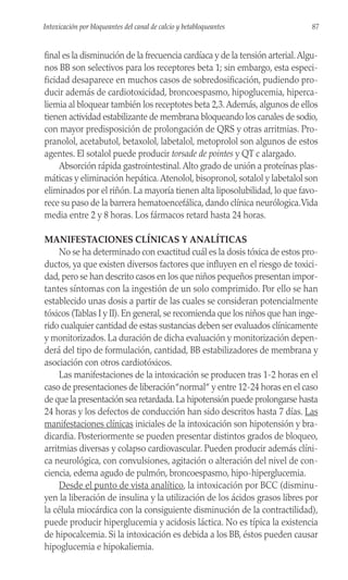 final es la disminución de la frecuencia cardíaca y de la tensión arterial.Algu-
nos BB son selectivos para los receptores beta 1; sin embargo, esta especi-
ficidad desaparece en muchos casos de sobredosificación, pudiendo pro-
ducir además de cardiotoxicidad, broncoespasmo, hipoglucemia, hiperca-
liemia al bloquear también los receptotes beta 2,3.Además, algunos de ellos
tienen actividad estabilizante de membrana bloqueando los canales de sodio,
con mayor predisposición de prolongación de QRS y otras arritmias. Pro-
pranolol, acetabutol, betaxolol, labetalol, metoprolol son algunos de estos
agentes. El sotalol puede producir torsade de pointes y QT c alargado.
Absorción rápida gastrointestinal.Alto grado de unión a proteínas plas-
máticas y eliminación hepática.Atenolol, bisopronol, sotalol y labetalol son
eliminados por el riñón. La mayoría tienen alta liposolubilidad, lo que favo-
rece su paso de la barrera hematoencefálica, dando clínica neurólogica.Vida
media entre 2 y 8 horas. Los fármacos retard hasta 24 horas.
MANIFESTACIONES CLÍNICAS Y ANALÍTICAS
No se ha determinado con exactitud cuál es la dosis tóxica de estos pro-
ductos, ya que existen diversos factores que influyen en el riesgo de toxici-
dad, pero se han descrito casos en los que niños pequeños presentan impor-
tantes síntomas con la ingestión de un solo comprimido. Por ello se han
establecido unas dosis a partir de las cuales se consideran potencialmente
tóxicos (Tablas I y II). En general, se recomienda que los niños que han inge-
rido cualquier cantidad de estas sustancias deben ser evaluados clínicamente
y monitorizados. La duración de dicha evaluación y monitorización depen-
derá del tipo de formulación, cantidad, BB estabilizadores de membrana y
asociación con otros cardiotóxicos.
Las manifestaciones de la intoxicación se producen tras 1-2 horas en el
caso de presentaciones de liberación“normal“ y entre 12-24 horas en el caso
de que la presentación sea retardada.La hipotensión puede prolongarse hasta
24 horas y los defectos de conducción han sido descritos hasta 7 días. Las
manifestaciones clínicas iniciales de la intoxicación son hipotensión y bra-
dicardia. Posteriormente se pueden presentar distintos grados de bloqueo,
arritmias diversas y colapso cardiovascular. Pueden producir además clíni-
ca neurológica, con convulsiones, agitación o alteración del nivel de con-
ciencia, edema agudo de pulmón, broncoespasmo, hipo-hiperglucemia.
Desde el punto de vista analítico, la intoxicación por BCC (disminu-
yen la liberación de insulina y la utilización de los ácidos grasos libres por
la célula miocárdica con la consiguiente disminución de la contractilidad),
puede producir hiperglucemia y acidosis láctica. No es típica la existencia
de hipocalcemia. Si la intoxicación es debida a los BB, éstos pueden causar
hipoglucemia e hipokaliemia.
87
Intoxicación por bloqueantes del canal de calcio y betabloqueantes
 