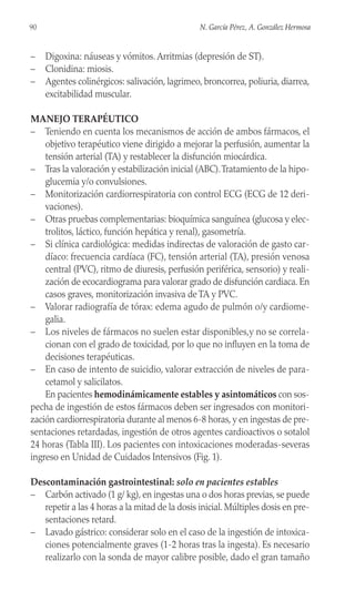 – Digoxina: náuseas y vómitos. Arritmias (depresión de ST).
– Clonidina: miosis.
– Agentes colinérgicos: salivación, lagrimeo, broncorrea, poliuria, diarrea,
excitabilidad muscular.
MANEJO TERAPÉUTICO
– Teniendo en cuenta los mecanismos de acción de ambos fármacos, el
objetivo terapéutico viene dirigido a mejorar la perfusión, aumentar la
tensión arterial (TA) y restablecer la disfunción miocárdica.
– Tras la valoración y estabilización inicial (ABC).Tratamiento de la hipo-
glucemia y/o convulsiones.
– Monitorización cardiorrespiratoria con control ECG (ECG de 12 deri-
vaciones).
– Otras pruebas complementarias: bioquímica sanguínea (glucosa y elec-
trolitos, láctico, función hepática y renal), gasometría.
– Si clínica cardiológica: medidas indirectas de valoración de gasto car-
díaco: frecuencia cardíaca (FC), tensión arterial (TA), presión venosa
central (PVC), ritmo de diuresis, perfusión periférica, sensorio) y reali-
zación de ecocardiograma para valorar grado de disfunción cardiaca. En
casos graves, monitorización invasiva de TA y PVC.
– Valorar radiografía de tórax: edema agudo de pulmón o/y cardiome-
galia.
– Los niveles de fármacos no suelen estar disponibles,y no se correla-
cionan con el grado de toxicidad, por lo que no influyen en la toma de
decisiones terapéuticas.
– En caso de intento de suicidio, valorar extracción de niveles de para-
cetamol y salicilatos.
En pacientes hemodinámicamente estables y asintomáticos con sos-
pecha de ingestión de estos fármacos deben ser ingresados con monitori-
zación cardiorrespiratoria durante al menos 6-8 horas, y en ingestas de pre-
sentaciones retardadas, ingestión de otros agentes cardioactivos o sotalol
24 horas (Tabla III). Los pacientes con intoxicaciones moderadas-severas
ingreso en Unidad de Cuidados Intensivos (Fig. 1).
Descontaminación gastrointestinal: solo en pacientes estables
– Carbón activado (1 g/ kg), en ingestas una o dos horas previas, se puede
repetir a las 4 horas a la mitad de la dosis inicial. Múltiples dosis en pre-
sentaciones retard.
– Lavado gástrico: considerar solo en el caso de la ingestión de intoxica-
ciones potencialmente graves (1-2 horas tras la ingesta). Es necesario
realizarlo con la sonda de mayor calibre posible, dado el gran tamaño
90 N. García Pérez, A. González Hermosa
 