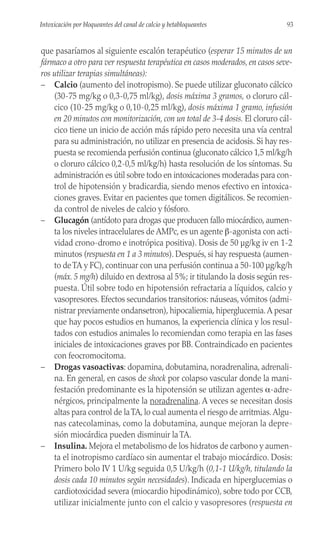 que pasaríamos al siguiente escalón terapéutico (esperar 15 minutos de un
fármaco a otro para ver respuesta terapéutica en casos moderados, en casos seve-
ros utilizar terapias simultáneas):
– Calcio (aumento del inotropismo). Se puede utilizar gluconato cálcico
(30-75 mg/kg o 0,3-0,75 ml/kg), dosis máxima 3 gramos, o cloruro cál-
cico (10-25 mg/kg o 0,10-0,25 ml/kg), dosis máxima 1 gramo, infusión
en 20 minutos con monitorización, con un total de 3-4 dosis. El cloruro cál-
cico tiene un inicio de acción más rápido pero necesita una vía central
para su administración, no utilizar en presencia de acidosis. Si hay res-
puesta se recomienda perfusión continua (gluconato cálcico 1,5 ml/kg/h
o cloruro cálcico 0,2-0,5 ml/kg/h) hasta resolución de los síntomas. Su
administración es útil sobre todo en intoxicaciones moderadas para con-
trol de hipotensión y bradicardia, siendo menos efectivo en intoxica-
ciones graves. Evitar en pacientes que tomen digitálicos. Se recomien-
da control de niveles de calcio y fósforo.
– Glucagón (antídoto para drogas que producen fallo miocárdico, aumen-
ta los niveles intracelulares de AMPc, es un agente β-agonista con acti-
vidad crono-dromo e inotrópica positiva). Dosis de 50 µg/kg iv en 1-2
minutos (respuesta en 1 a 3 minutos). Después, si hay respuesta (aumen-
to deTA y FC), continuar con una perfusión continua a 50-100 µg/kg/h
(máx. 5 mg/h) diluido en dextrosa al 5%; ir titulando la dosis según res-
puesta. Útil sobre todo en hipotensión refractaria a líquidos, calcio y
vasopresores. Efectos secundarios transitorios: náuseas, vómitos (admi-
nistrar previamente ondansetron), hipocaliemia, hiperglucemia.A pesar
que hay pocos estudios en humanos, la experiencia clínica y los resul-
tados con estudios animales lo recomiendan como terapia en las fases
iniciales de intoxicaciones graves por BB. Contraindicado en pacientes
con feocromocitoma.
– Drogas vasoactivas: dopamina, dobutamina, noradrenalina, adrenali-
na. En general, en casos de shock por colapso vascular donde la mani-
festación predominante es la hipotensión se utilizan agentes α-adre-
nérgicos, principalmente la noradrenalina. A veces se necesitan dosis
altas para control de laTA, lo cual aumenta el riesgo de arritmias.Algu-
nas catecolaminas, como la dobutamina, aunque mejoran la depre-
sión miocárdica pueden disminuir la TA.
– Insulina. Mejora el metabolismo de los hidratos de carbono y aumen-
ta el inotropismo cardíaco sin aumentar el trabajo miocárdico. Dosis:
Primero bolo IV 1 U/kg seguida 0,5 U/kg/h (0,1-1 U/kg/h, titulando la
dosis cada 10 minutos según necesidades). Indicada en hiperglucemias o
cardiotoxicidad severa (miocardio hipodinámico), sobre todo por CCB,
utilizar inicialmente junto con el calcio y vasopresores (respuesta en
93
Intoxicación por bloqueantes del canal de calcio y betabloqueantes
 
