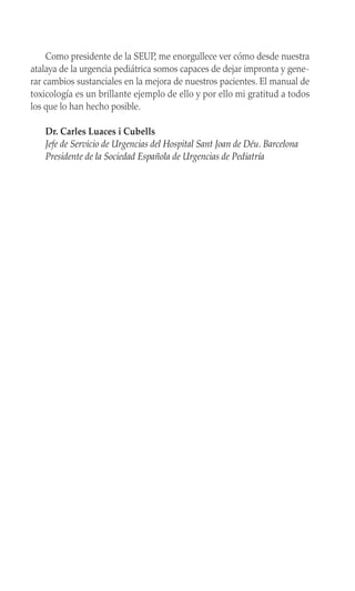 Como presidente de la SEUP, me enorgullece ver cómo desde nuestra
atalaya de la urgencia pediátrica somos capaces de dejar impronta y gene-
rar cambios sustanciales en la mejora de nuestros pacientes. El manual de
toxicología es un brillante ejemplo de ello y por ello mi gratitud a todos
los que lo han hecho posible.
Dr. Carles Luaces i Cubells
Jefe de Servicio de Urgencias del Hospital Sant Joan de Déu. Barcelona
Presidente de la Sociedad Española de Urgencias de Pediatría
 