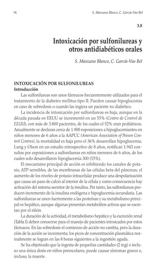 INTOXICACIÓN POR SULFONILUREAS
Introducción
Las sulfonilureas son unos fármacos frecuentemente utilizados para el
tratamiento de la diabetes mellitus tipo II. Pueden causar hipoglucemia
en caso de sobredosis o cuando las ingiera un paciente no diabético.
La incidencia de intoxicación por sulfonilureas es baja, aunque en la
década pasada en EEUU se incrementó en un 55% (Centro de Control de
EEUU), con más de 3.800 pacientes, de los cuales el 52% eran pediátricos.
Anualmente se declaran cerca de 1.900 exposiciones a hipoglucemiantes en
niños menores de 6 años a la AAPCC (American Association of Poison Con-
trol Centres), la mortalidad es baja pero el 36% desarrollan hipoglucemia.
Lung y Olson en un estudio retrospectivo de 8 años, notifican 1.943 con-
sultas por exposiciones a sulfonilureas en niños menores de 6 años, de los
cuales solo desarrollaron hipoglucemia 300 (15%).
El mecanismo principal de acción es inhibiendo los canales de pota-
sio, ATP sensibles, de las membranas de las células beta del páncreas; el
aumento de los niveles de potasio intracelular produce una despolarización
que causa un paso de calcio al interior de la célula y como consecuencia hay
activación del sistema secretor de la insulina. Por tanto, las sulfonilureas pro-
ducen incremento de la insulina endógena e hipoglucemia secundaria. Las
sulfonilureas se unen fuertemente a las proteínas y su metabolismo princi-
pal es hepático, aunque algunas presentan metabolitos activos que se excre-
tan por el riñón.
La duración de la actividad, el metabolismo hepático y la excreción renal
(Tabla I) deben conocerse para el manejo de pacientes intoxicados por estos
fármacos. En las sobredosis el comienzo de acción no cambia, pero la dura-
ción de la acción se incrementa; los picos de concentración plasmática nor-
malmente se logran en las 8 horas siguientes a la ingestión aguda.
Se ha objetivado que la ingesta de pequeñas cantidades (2 mg) o inclu-
so una única dosis en niños preescolares, puede causar síntomas graves e,
incluso, la muerte.
96 S. Manzano Blanco, C. García-Vao Bel
3.8
Intoxicación por sulfonilureas y
otros antidiabéticos orales
S. Manzano Blanco, C. García-Vao Bel
 