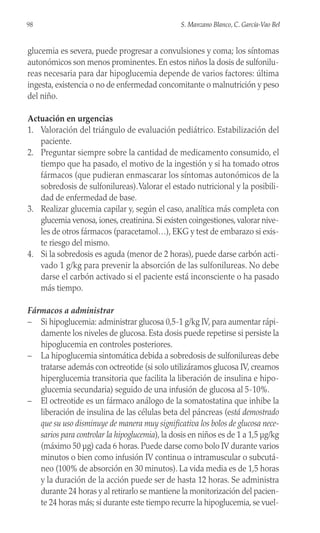 glucemia es severa, puede progresar a convulsiones y coma; los síntomas
autonómicos son menos prominentes. En estos niños la dosis de sulfonilu-
reas necesaria para dar hipoglucemia depende de varios factores: última
ingesta, existencia o no de enfermedad concomitante o malnutrición y peso
del niño.
Actuación en urgencias
1. Valoración del triángulo de evaluación pediátrico. Estabilización del
paciente.
2. Preguntar siempre sobre la cantidad de medicamento consumido, el
tiempo que ha pasado, el motivo de la ingestión y si ha tomado otros
fármacos (que pudieran enmascarar los síntomas autonómicos de la
sobredosis de sulfonilureas).Valorar el estado nutricional y la posibili-
dad de enfermedad de base.
3. Realizar glucemia capilar y, según el caso, analítica más completa con
glucemia venosa, iones, creatinina. Si existen coingestiones, valorar nive-
les de otros fármacos (paracetamol…), EKG y test de embarazo si exis-
te riesgo del mismo.
4. Si la sobredosis es aguda (menor de 2 horas), puede darse carbón acti-
vado 1 g/kg para prevenir la absorción de las sulfonilureas. No debe
darse el carbón activado si el paciente está inconsciente o ha pasado
más tiempo.
Fármacos a administrar
– Si hipoglucemia: administrar glucosa 0,5-1 g/kg IV, para aumentar rápi-
damente los niveles de glucosa. Esta dosis puede repetirse si persiste la
hipoglucemia en controles posteriores.
– La hipoglucemia sintomática debida a sobredosis de sulfonilureas debe
tratarse además con octreotide (si solo utilizáramos glucosa IV, creamos
hiperglucemia transitoria que facilita la liberación de insulina e hipo-
glucemia secundaria) seguido de una infusión de glucosa al 5-10%.
– El octreotide es un fármaco análogo de la somatostatina que inhibe la
liberación de insulina de las células beta del páncreas (está demostrado
que su uso disminuye de manera muy significativa los bolos de glucosa nece-
sarios para controlar la hipoglucemia), la dosis en niños es de 1 a 1,5 µg/kg
(máximo 50 µg) cada 6 horas. Puede darse como bolo IV durante varios
minutos o bien como infusión IV continua o intramuscular o subcutá-
neo (100% de absorción en 30 minutos). La vida media es de 1,5 horas
y la duración de la acción puede ser de hasta 12 horas. Se administra
durante 24 horas y al retirarlo se mantiene la monitorización del pacien-
te 24 horas más; si durante este tiempo recurre la hipoglucemia, se vuel-
98 S. Manzano Blanco, C. García-Vao Bel
 