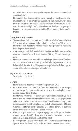 ve a administrar el medicamento a las mismas dosis otras 24 horas (nivel
de evidencia 2C).
– El glucagón (0,5-1 mg en niños; 5 mg en adultos) puede darse intra-
muscularmente si los niveles de glucosa son significativamente bajos
mientras se obtiene un acceso IV; considerar que no sustituye a la dex-
trosa. La eficacia del glucagón depende de los depósitos de glucógeno
hepático y la corta duración de su acción (25-30 minutos) limita su efec-
tividad.
Otros fármacos y terapias
– Si no se dispone de octreotide puede utilizarse el diazóxido a dosis de
1-3 mg/kg intravenoso en bolo, cada 6 horas (máximo 300 mg), con
monitorización de la tensión (posibilidad de hipotensión) hasta una
hora después de la infusión.
– Ante la sospecha de deficiencia de tiamina (por alcoholismo u otras for-
mas de malnutrición), se debe dar tiamina (100 mg IV) junto con la glu-
cosa.
– Hay datos limitados de hemodiálisis en la ingestión de las sulfonilure-
as, pero como estas se unen con gran afinidad a las proteínas, en teoría
la hemodiálisis es ineficaz. Hay pocos casos publicados de hemoperfu-
sión usada en la sobredosis por sulfonilureas.
Algoritmo de tratamiento
Se muestra en la figura 1.
Destino
– Si existe cuadro de coma, el paciente ingresará en UCI.
– La observación será durante un mínimo de 24 horas hasta que desapa-
rezca el riesgo de hiperinsulinismo, si tras ese tiempo la glucemia es
normal, puede darse de alta.
– El intervalo óptimo de los controles de glucemia no se sabe, pero la
mayoría de los autores recomiendan que, tras corregir la hipoglucemia,
debe controlarse cada 30 min hasta tener 2 medidas normales y, poste-
riormente, pasar a controlar glucemias cada 4-6 horas durante 24 horas.
– Cuando se obtenga normoglucemia y el estado general lo permita,
iniciar una ingestión de comida rica en calorías.
– Considerar que: existe más riesgo de hipoglucemia al ingerir sulfonilu-
reas con mayor duración de acción, si se asocian fármacos que inter-
accionen y en pacientes con insuficiencia renal.
– La hipoglucemia puede retrasarse hasta 18 horas si se administraron
aportes libres de alimentación oral o aportes intravenosos de glucosa.
99
Intoxicación por sulfonilureas y otros antidiabéticos orales
 