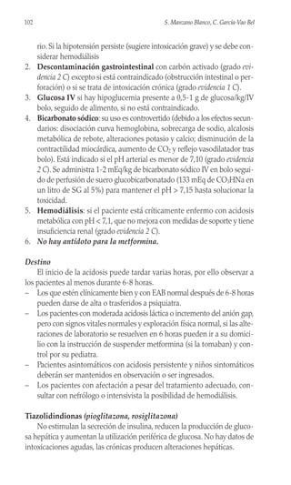 rio. Si la hipotensión persiste (sugiere intoxicación grave) y se debe con-
siderar hemodiálisis
2. Descontaminación gastrointestinal con carbón activado (grado evi-
dencia 2 C) excepto si está contraindicado (obstrucción intestinal o per-
foración) o si se trata de intoxicación crónica (grado evidencia 1 C).
3. Glucosa IV si hay hipoglucemia presente a 0,5-1 g de glucosa/kg/IV
bolo, seguido de alimento, si no está contraindicado.
4. Bicarbonato sódico: su uso es controvertido (debido a los efectos secun-
darios: disociación curva hemoglobina, sobrecarga de sodio, alcalosis
metabólica de rebote, alteraciones potasio y calcio; disminución de la
contractilidad miocárdica, aumento de CO2 y reflejo vasodilatador tras
bolo). Está indicado si el pH arterial es menor de 7,10 (grado evidencia
2 C). Se administra 1-2 mEq/kg de bicarbonato sódico IV en bolo segui-
do de perfusión de suero glucobicarbonatado (133 mEq de CO3HNa en
un litro de SG al 5%) para mantener el pH > 7,15 hasta solucionar la
toxicidad.
5. Hemodiálisis: si el paciente está críticamente enfermo con acidosis
metabólica con pH < 7,1, que no mejora con medidas de soporte y tiene
insuficiencia renal (grado evidencia 2 C).
6. No hay antídoto para la metformina.
Destino
El inicio de la acidosis puede tardar varias horas, por ello observar a
los pacientes al menos durante 6-8 horas.
– Los que estén clínicamente bien y con EAB normal después de 6-8 horas
pueden darse de alta o trasferidos a psiquiatra.
– Los pacientes con moderada acidosis láctica o incremento del anión gap,
pero con signos vitales normales y exploración física normal, si las alte-
raciones de laboratorio se resuelven en 6 horas pueden ir a su domici-
lio con la instrucción de suspender metformina (si la tomaban) y con-
trol por su pediatra.
– Pacientes asintomáticos con acidosis persistente y niños sintomáticos
deberán ser mantenidos en observación o ser ingresados.
– Los pacientes con afectación a pesar del tratamiento adecuado, con-
sultar con nefrólogo o intensivista la posibilidad de hemodiálisis.
Tiazolidindionas (pioglitazona, rosiglitazona)
No estimulan la secreción de insulina, reducen la producción de gluco-
sa hepática y aumentan la utilización periférica de glucosa. No hay datos de
intoxicaciones agudas, las crónicas producen alteraciones hepáticas.
102 S. Manzano Blanco, C. García-Vao Bel
 