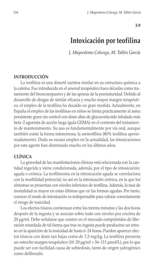 INTRODUCCIÓN
La teofilina es una dimetil xantina similar en su estructura química a
la cafeína. Fue introducida en el arsenal terapéutico hace décadas como tra-
tamiento del broncoespasmo y de las apneas de la prematuridad. Debido al
desarrollo de drogas de similar eficacia y mucho mayor margen terapéuti-
co, el empleo de la teofilina ha decaído en gran medida. Actualmente, en
España el empleo de las teofilinas en niños se limita prácticamente al asma
persistente grave sin control con dosis altas de glucocorticoide inhalado más
beta-2 agonista de acción larga (guía GEMA) en el contexto del tratamien-
to de mantenimiento. Su uso es fundamentalmente por vía oral, aunque
también existe la forma intravenosa, la aminofilina (80% teofilina aproxi-
madamente). Dado su escaso empleo en la actualidad, las intoxicaciones
por este agente han disminuido mucho en los últimos años.
CLÍNICA
La gravedad de las manifestaciones clínicas está relacionada con la can-
tidad ingerida y viene condicionada, además, por el tipo de intoxicación:
aguda o crónica. La teofilinemia en la intoxicación aguda se correlaciona
con la morbilidad potencial; no así en la intoxicación crónica, en la que los
síntomas se presentan con niveles inferiores de teofilina.Además, la tasa de
mortalidad es mayor en estas últimas que en las formas agudas. Por tanto,
conocer el modo de intoxicación es indispensable para valorar correctamente
el riesgo de toxicidad.
Los efectos tóxicos comienzan entre los treinta minutos y las dos horas
después de la ingesta y se asocian sobre todo con niveles por encima de
20 µg/ml. Debe señalarse que existen en el mercado comprimidos de libe-
ración retardada de tal forma que tras su ingesta puede producirse un retra-
so en la aparición de la toxicidad de hasta 6-24 horas. Pueden aparecer efec-
tos tóxicos con dosis tan bajas como de 7,5 mg/kg. La teofilina presenta
un estrecho margen terapéutico (10-20 µg/ml = 56-111 µmol/L), por lo que
puede ser con facilidad causa de sobredosis, tanto de origen yatrogénico
como deliberado.
104 J. Mayordomo Colunga, M. Tallón García
3.9
Intoxicación por teofilina
J. Mayordomo Colunga, M. Tallón García
 