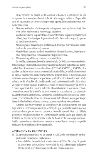 El mecanismo de acción de la teofilina se basa en la inhibición de los
receptores de adenosina y la estimulación adrenérgica indirecta. Es por ello
que, en situaciones de intoxicación por este agente, las manifestaciones fun-
damentales son:
– Gastrointestinales: vómitos persistentes precoces (muy frecuentes), dia-
rrea, dolor abdominal y hemorragia digestiva.
– Cardiovasculares: taquiarritmias (frecuentemente supraventriculares en
niños), hipotensión (por hiperestimulación beta-adrenérgica) y para-
da cardiorrespiratoria.
– Neurológicas: nerviosismo, irritabilidad, letargia, convulsiones (habi-
tualmente generalizadas) y coma.
– Metabólicas: cetosis, acidosis metabólica, hiperamilasemia, hipergluce-
mia, hipopotasemia, hipocalcemia e hipofosforemia.
– Músculo-esqueléticas: temblor, rabdomiólisis.
La teofilina tiene una absorción intestinal alta (> 80%),un volumen de dis-
tribución bajo y un metabolismo muy variable en función del estado de activi-
dad de las citocromo oxidasas hepáticas (CYP1A2, CYP2E1, y CYP3A4). La
edad es un factor muy importante en dicha variabilidad, y así el aclaramiento
es bajo al nacimiento, aumentando mucho a partir de los 6 meses hasta un
máximo a los dos años,para después caer gradualmente a los valores del adul-
to hacia los 16 años.Por ello,la vida media varía también en función de la edad:
25 horas en recién nacidos a término, 3 horas en niños pequeños y en torno a
8 horas a partir de los 16 años.Además, el metabolismo puede verse reduci-
do en situaciones de infección intercurrente y en tratamientos con cimetidi-
na,claritromicina,eritromicina, verapamilo y ciprofloxacino.En casos de sobre-
dosis,el mecanismo hepático de eliminación de la teofilina se satura,por lo que
la semivida de eliminación se prolonga y pasa a ser dosis-dependiente.
Además del bajo volumen de distribución, la teofilina cuenta con una
baja unión a proteínas plasmáticas (≈ 50%), lo que posibilita su eliminación
mediante hemoperfusión con carbón activo o la hemodiálisis. La diálisis
peritoneal resulta inefectiva en la intoxicación aguda dado que elimina la
teofilina de forma excesivamente lenta. Se ha descrito la exanguinotrans-
fusión como técnica efectiva en neonatos inestables en los que no podía
realizarse hemodiálisis o hemoperfusión.
ACTUACIÓN EN URGENCIAS
a) La aproximación inicial ha de seguir el ABC de la reanimación cardio-
pulmonar. Situaciones particulares:
– Inestabilidad hemodinámica: cristaloides (SSF) a 20 cc/kg. Si preci-
sa dos o más dosis, valorar necesidad de alfa-adrenérgico selectivo
(fenilefrina) o predominantemente alfa (noradrenalina).
105
Intoxicación por teofilina
 