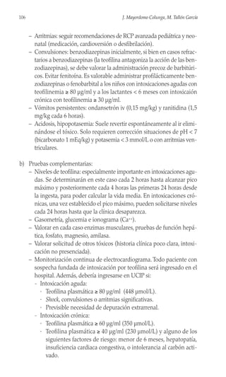 – Arritmias: seguir recomendaciones de RCP avanzada pediátrica y neo-
natal (medicación, cardioversión o desfibrilación).
– Convulsiones: benzodiazepinas inicialmente, si bien en casos refrac-
tarios a benzodiazepinas (la teofilina antagoniza la acción de las ben-
zodiazepinas), se debe valorar la administración precoz de barbitúri-
cos. Evitar fenitoína. Es valorable administrar profilácticamente ben-
zodiazepinas o fenobarbital a los niños con intoxicaciones agudas con
teofilinemia ≥ 80 µg/ml y a los lactantes < 6 meses con intoxicaión
crónica con teofilinemia ≥ 30 µg/ml.
– Vómitos persistentes: ondansetrón iv (0,15 mg/kg) y ranitidina (1,5
mg/kg cada 6 horas).
– Acidosis, hipopotasemia: Suele revertir espontáneamente al ir elimi-
nándose el tóxico. Solo requieren corrección situaciones de pH < 7
(bicarbonato 1 mEq/kg) y potasemia < 3 mmol/L o con arritmias ven-
triculares.
b) Pruebas complementarias:
– Niveles de teofilina: especialmente importante en intoxicaciones agu-
das. Se determinarán en este caso cada 2 horas hasta alcanzar pico
máximo y posteriormente cada 4 horas las primeras 24 horas desde
la ingesta, para poder calcular la vida media. En intoxicaciones cró-
nicas, una vez establecido el pico máximo, pueden solicitarse niveles
cada 24 horas hasta que la clínica desaparezca.
– Gasometría, glucemia e ionograma (Ca++).
– Valorar en cada caso enzimas musculares, pruebas de función hepá-
tica, fosfato, magnesio, amilasa.
– Valorar solicitud de otros tóxicos (historia clínica poco clara, intoxi-
cación no presenciada).
– Monitorización continua de electrocardiograma.Todo paciente con
sospecha fundada de intoxicación por teofilina será ingresado en el
hospital. Además, debería ingresarse en UCIP si:
- Intoxicación aguda:
· Teofilina plasmática ≥ 80 µg/ml (448 µmol/L).
· Shock, convulsiones o arritmias significativas.
· Previsible necesidad de depuración extrarrenal.
- Intoxicación crónica:
· Teofilina plasmática ≥ 60 µg/ml (350 µmol/L).
· Teofilina plasmática ≥ 40 µg/ml (230 µmol/L) y alguno de los
siguientes factores de riesgo: menor de 6 meses, hepatopatía,
insuficiencia cardiaca congestiva, o intolerancia al carbón acti-
vado.
106 J. Mayordomo Colunga, M. Tallón García
 