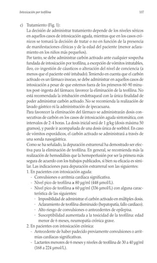 c) Tratamiento (Fig. 1):
La decisión de administrar tratamiento depende de los niveles séricos
en aquellos casos de intoxicación aguda, mientras que en los casos cró-
nicos se tomará la decisión de tratar o no en función de la presencia
de manifestaciones clínicas y de la edad del paciente (menor aclara-
miento en los niños más pequeños).
Por tanto, se debe administrar carbón activado ante cualquier sospecha
fundada de intoxicación por teofilina, a excepción de vómitos intratables,
íleo, co-ingestión de cáusticos o alteración del nivel de conciencia (a
menos que el paciente esté intubado).Teniendo en cuenta que el carbón
activado es un fármaco inocuo, se debe administrar en aquellos casos de
intoxicación a pesar de que estemos fuera de los primeros 60-90 minu-
tos post-ingesta del fármaco; favorece la eliminación de la teofilina. No
está recomendada la intubación endotraqueal con la única finalidad de
poder administrar carbón activado. No se recomienda la realización de
lavado gástrico ni la administración de ipecacuana.
Para favorecer la eliminación del fármaco se administrarán dosis con-
secutivas de carbón en los casos de intoxicación aguda sintomática, con
intervalos de 2-4 horas. La dosis inicial será de 1 g/kg (dosis máxima 50
gramos), y puede ir acompañada de una dosis única de sorbitol. En caso
de vómitos esporádicos, el carbón activado se administrará a través de
una sonda nasogástrica.
Como se ha señalado, la depuración extrarrenal ha demostrado ser efec-
tiva para la eliminación de teofilina. En general, se recomienda más la
realización de hemodiálisis que la hemoperfusión por ser la primera más
segura de acuerdo con los trabajos publicados, si bien su eficacia es simi-
lar. Las indicaciones para depuración extrarrenal son las siguientes:
1. En pacientes con intoxicación aguda:
- Convulsiones o arritmia cardíaca significativa.
- Nivel pico de teofilina ≥ 80 µg/ml (448 µmol/L).
- Nivel pico de teofilina ≥ 60 µg/ml (336 µmol/L) con alguna carac-
terística de las siguientes:
· Imposibilidad de administrar el carbón activado en múltiples dosis.
· Aclaramiento de teofilina disminuido (hepatopatía,fallo cardiaco).
· Alto riesgo de convulsiones o antecedentes de epilepisa.
· Susceptibilidad aumentada a la toxicidad de la teofilina: edad
menor de 6 meses, neumopatía crónica grave.
2. En pacientes con intoxicación crónica:
- Antecedente de haber padecido previamente convulsiones o arrit-
mias cardíacas significativas.
- Lactantes menores de 6 meses y niveles de teofilina de 30 a 40 µg/ml
(168 a 224 µmol/L).
107
Intoxicación por teofilina
 