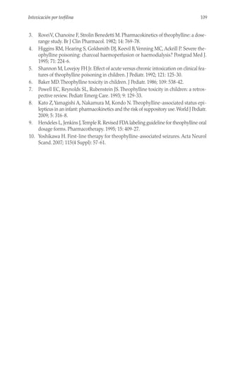 3. RoveiV, Chanoine F, Strolin Benedetti M. Pharmacokinetics of theophylline: a dose-
range study. Br J Clin Pharmacol. 1982; 14: 769-78.
4. Higgins RM, Hearing S, Goldsmith DJ, Keevil B,Venning MC, Ackrill P. Severe the-
ophylline poisoning: charcoal haemoperfusion or haemodialysis? Postgrad Med J.
1995; 71: 224-6.
5. Shannon M, Lovejoy FH Jr. Effect of acute versus chronic intoxication on clinical fea-
tures of theophylline poisoning in children. J Pediatr. 1992; 121: 125-30.
6. Baker MD.Theophylline toxicity in children. J Pediatr. 1986; 109: 538-42.
7. Powell EC, Reynolds SL, Rubenstein JS.Theophylline toxicity in children: a retros-
pective review. Pediatr Emerg Care. 1993; 9: 129-33.
8. Kato Z,Yamagishi A, Nakamura M, Kondo N.Theophylline-associated status epi-
lepticus in an infant: pharmacokinetics and the risk of suppository use.World J Pediatr.
2009; 5: 316-8.
9. Hendeles L, Jenkins J,Temple R. Revised FDA labeling guideline for theophylline oral
dosage forms. Pharmacotherapy. 1995; 15: 409-27.
10. Yoshikawa H. First-line therapy for theophylline-associated seizures. Acta Neurol
Scand. 2007; 115(4 Suppl): 57-61.
109
Intoxicación por teofilina
 