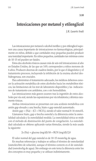 Las intoxicaciones por metanol o alcohol metílico y por etilenglicol supo-
nen una causa importante de intoxicaciones no farmacológicas, principal-
mente en niños, debido a que cantidades muy pequeñas pueden producir
una toxicidad importante. En niños pequeños, cantidades tan mínimas como
de 10-15 ml pueden ser fatales.
Estos dos alcoholes tóxicos causan más de seis mil intoxicaciones al año
en Estados Unidos, de las que un 14% corresponden a niños menores de
6 años. Producen docenas de cuadros fatales, por lo que el diagnóstico y el
tratamiento precoces, incluyendo la inhibición de la enzima alcohol des-
hidrogenasa, son cruciales.
Para administrar el tratamiento adecuado, los médicos debemos cono-
cer la activación metabólica de estos alcoholes hacia los metabolitos tóxi-
cos, las limitaciones de los test de laboratorio disponibles y las indicacio-
nes de tratamiento con antídotos, con o sin hemodiálisis.
Las intoxicaciones más graves ocurren tras la ingestión de estos alco-
holes por vía oral, siendo las exposiciones por vía inhalatoria y dérmica rara-
mente tóxicas.
Ambas intoxicaciones se presentan con una acidosis metabólica con
anión gap elevado y una brecha, hiato o gap osmolal aumentado.
Anión gap = (Na) – (Cl + HCO3), siendo el valor normal 8-16 mmol/L
Llamamos hiato, gap o brecha osmolal a la diferencia entre la osmo-
lalidad calculada y la osmolalidad medida. La osmolalidad sérica se mide
con el método de disminución del punto de congelación. La osmolali-
dad calculada se obtiene aplicando varias fórmulas, siendo la más usada
la siguiente:
2x (Na) + glucosa (mg/dl)/18 + BUN (mg/dl)/2,8
El valor normal del gap osmolal es de 10-15 mosm/kg de agua.
En muchas referencias y trabajos se utiliza el término de osmolaridad
(osmoles/litro de solución), aunque el término correcto es el de osmolali-
dad (osmoles/kg de agua). Sin embargo en este tema la diferencia entre los
dos conceptos es muy pequeña y se utilizan indistintamente.
110 J.R. Lasarte Iradi
3.10
Intoxicaciones por metanol y etilenglicol
J.R. Lasarte Iradi
 