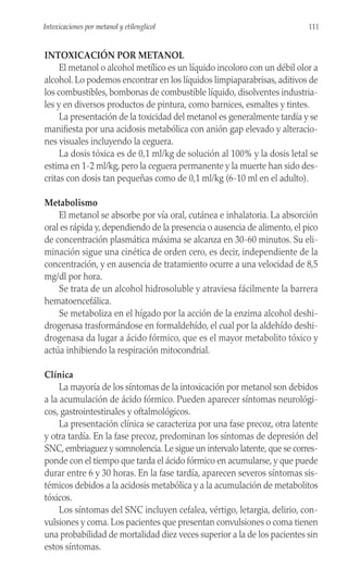 INTOXICACIÓN POR METANOL
El metanol o alcohol metílico es un líquido incoloro con un débil olor a
alcohol. Lo podemos encontrar en los líquidos limpiaparabrisas, aditivos de
los combustibles, bombonas de combustible líquido, disolventes industria-
les y en diversos productos de pintura, como barnices, esmaltes y tintes.
La presentación de la toxicidad del metanol es generalmente tardía y se
manifiesta por una acidosis metabólica con anión gap elevado y alteracio-
nes visuales incluyendo la ceguera.
La dosis tóxica es de 0,1 ml/kg de solución al 100% y la dosis letal se
estima en 1-2 ml/kg, pero la ceguera permanente y la muerte han sido des-
critas con dosis tan pequeñas como de 0,1 ml/kg (6-10 ml en el adulto).
Metabolismo
El metanol se absorbe por vía oral, cutánea e inhalatoria. La absorción
oral es rápida y, dependiendo de la presencia o ausencia de alimento, el pico
de concentración plasmática máxima se alcanza en 30-60 minutos. Su eli-
minación sigue una cinética de orden cero, es decir, independiente de la
concentración, y en ausencia de tratamiento ocurre a una velocidad de 8,5
mg/dl por hora.
Se trata de un alcohol hidrosoluble y atraviesa fácilmente la barrera
hematoencefálica.
Se metaboliza en el hígado por la acción de la enzima alcohol deshi-
drogenasa trasformándose en formaldehído, el cual por la aldehído deshi-
drogenasa da lugar a ácido fórmico, que es el mayor metabolito tóxico y
actúa inhibiendo la respiración mitocondrial.
Clínica
La mayoría de los síntomas de la intoxicación por metanol son debidos
a la acumulación de ácido fórmico. Pueden aparecer síntomas neurológi-
cos, gastrointestinales y oftalmológicos.
La presentación clínica se caracteriza por una fase precoz, otra latente
y otra tardía. En la fase precoz, predominan los síntomas de depresión del
SNC, embriaguez y somnolencia. Le sigue un intervalo latente, que se corres-
ponde con el tiempo que tarda el ácido fórmico en acumularse, y que puede
durar entre 6 y 30 horas. En la fase tardía, aparecen severos síntomas sis-
témicos debidos a la acidosis metabólica y a la acumulación de metabolitos
tóxicos.
Los síntomas del SNC incluyen cefalea, vértigo, letargia, delirio, con-
vulsiones y coma. Los pacientes que presentan convulsiones o coma tienen
una probabilidad de mortalidad diez veces superior a la de los pacientes sin
estos síntomas.
111
Intoxicaciones por metanol y etilenglicol
 
