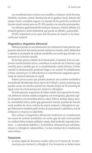 Las manifestaciones oculares son variables e incluyen visión borrosa,
fotofobia, escotoma central, disminución de la agudeza visual, defectos del
campo visual o completa ceguera. La mayoría de los pacientes recobran la
función visual normal, pero un 25-33% quedan con secuelas permanentes.
Los síntomas gastrointestinales incluyen náuseas y vómitos debidos a la
irritación gástrica y dolor abdominal, que puede ser debido a pancreatitis.
El fallo respiratorio es la causa más frecuente de muerte en la intoxi-
cación por metanol.
Diagnóstico y diagnóstico diferencial
Debemos pensar en una intoxicación por metanol en todo paciente que
presente alteración del estado mental, trastornos visuales, dolor abdominal
y además se acompañe de acidosis metabólica con anión gap elevado y un
aumento de la brecha osmolal.
En las fases precoz y latente de la intoxicación, el metanol, al ser un com-
puesto osmóticamente activo, contribuye al aumento de la brecha o gap
osmolal, pero a medida que se va metabolizando a ácido fórmico, el hiato
osmolal va disminuyendo, pudiendo llegar a ser normal. Si multiplicamos
el hiato osmolal por 3,2 obtendremos la concentración sanguínea aproxi-
mada de metanol estimada en mg/dl.
Existen pocas causas que puedan producir una acidosis metabólica
tan profunda (bicarbonato sérico menor de 8 mEq/L) y pocas sustancias que
puedan causar una brecha osmolal tan elevada (mayor de 25 mosm/kg de
agua) como las intoxicaciones por metanol y etilenglicol.
En todo paciente sospechoso de haber sufrido una exposición al meta-
nol, debemos solicitar analítica sanguínea con hemograma, glucemia capi-
lar, bioquímica con electrolitos séricos, calcio, fósforo, amilasa, lipasa, lacta-
to, osmolalidad sérica, anión gap, gasometría arterial, pruebas de función
renal, analítica de orina y niveles de etanol, metanol y etilenglicol en san-
gre.Valoraremos también pedir niveles de paracetamol y salicilatos y test de
embarazo en mujeres en edad fértil.
Para realizar el diagnóstico diferencial, tendremos en consideración
las causas de acidosis metabólica con anión gap elevado como pueden
ser: acidosis láctica (estatus epiléptico, sepsis, shock profundo, isquemia intes-
tinal,…), cetoacidosis diabética y la alcohólica, intoxicación por salicilatos,
tolueno y etilenglicol, rabdomiólisis y la fase terminal de la insuficiencia
renal crónica.
Tratamiento
– La toma rápida de decisiones resulta crítica en el manejo de las into-
xicaciones por metanol y etilenglicol. Con frecuencia se deben tomar
112 J.R. Lasarte Iradi
 