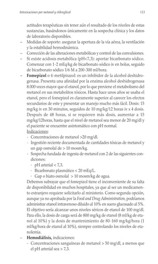 actitudes terapéuticas sin tener aún el resultado de los niveles de estas
sustancias, basándonos únicamente en la sospecha clínica y los datos
de laboratorio disponibles.
– Medidas de soporte: asegurar la apertura de la vía aérea, la ventilación
y la estabilidad hemodinámica.
– Corrección de las alteraciones metabólicas y control de las convulsiones.
– Si existe acidosis metabólica (pH<7,3): aportar bicarbonato sódico.
Comenzar con 1-2 mEq/kg de bicarbonato sódico iv en bolus, seguido
de bicarbonato sódico 1/6 M a 200-300 ml/hora.
– Fomepizol o 4-metilpirazol: es un inhibidor de la alcohol deshidro-
genasa. Presenta una afinidad por la enzima alcohol deshidrogenasa
8.000 veces mayor que el etanol, por lo que previene el metabolismo del
metanol en sus metabolitos tóxicos. Hasta hace unos años se usaba el
etanol, pero el fomepizol es claramente superior al carecer los efectos
secundarios de este y presentar un manejo mucho más fácil. Dosis: 15
mg/kg iv en 30 minutos, seguidos de 10 mg/kg/12 horas iv x 4 dosis.
Después de 48 horas, si se requieren más dosis, aumentar a 15
mg/kg/12horas, hasta que el nivel de metanol sea menor de 20 mg/dl y
el paciente se encuentre asintomático con pH normal.
Indicaciones:
- Concentraciones de metanol >20 mg/dl.
- Ingestión reciente documentada de cantidades tóxicas de metanol y
un gap osmolal de > 10 mosm/kg.
- Sospecha fundada de ingesta de metanol con 2 de las siguientes con-
diciones:
· pH arterial < 7,3.
· Bicarbonato plasmático < 20 mEq/L.
· Gap o hiato osmolal > 10 mosm/kg de agua.
Debemos subrayar que el fomepizol tiene el inconveniente de su falta
de disponibilidad en muchos hospitales, ya que al ser un medicamen-
to extranjero requiere solicitarlo al ministerio. Como segunda opción,
aunque ya no aprobada por la Food and Drug Administration, podríamos
administrar etanol intravenoso diluido al 10% en suero glucosado al 5%.
El objetivo sería alcanzar unos niveles séricos de etanol de 100 mg/dl.
Para ello, la dosis de carga será de 800 mg/kg de etanol (8 ml/kg de eta-
nol al 10%) y la dosis de mantenimiento de 80-160 mg/kg/hora (1
ml/kg/hora de etanol al 10%), siempre controlando los niveles de eta-
nolemia.
– Hemodiálisis, indicaciones:
- Concentraciones sanguíneas de metanol > 50 mg/dl, a menos que
el pH arterial sea > 7,3.
113
Intoxicaciones por metanol y etilenglicol
 