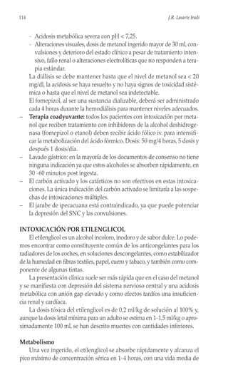 - Acidosis metabólica severa con pH < 7,25.
- Alteraciones visuales, dosis de metanol ingerido mayor de 30 ml, con-
vulsiones y deterioro del estado clínico a pesar de tratamiento inten-
sivo, fallo renal o alteraciones electrolíticas que no responden a tera-
pia estándar.
La diálisis se debe mantener hasta que el nivel de metanol sea < 20
mg/dl, la acidosis se haya resuelto y no haya signos de toxicidad sisté-
mica o hasta que el nivel de metanol sea indetectable.
El fomepizol, al ser una sustancia dializable, deberá ser administrado
cada 4 horas durante la hemodiálisis para mantener niveles adecuados.
– Terapia coadyuvante: todos los pacientes con intoxicación por meta-
nol que reciben tratamiento con inhibidores de la alcohol deshidroge-
nasa (fomepizol o etanol) deben recibir ácido fólico iv. para intensifi-
car la metabolización del ácido fórmico. Dosis: 50 mg/4 horas, 5 dosis y
después 1 dosis/día.
– Lavado gástrico: en la mayoría de los documentos de consenso no tiene
ninguna indicación ya que estos alcoholes se absorben rápidamente, en
30 -60 minutos post ingesta.
– El carbón activado y los catárticos no son efectivos en estas intoxica-
ciones. La única indicación del carbón activado se limitaría a las sospe-
chas de intoxicaciones múltiples.
– El jarabe de ipecacuana está contraindicado, ya que puede potenciar
la depresión del SNC y las convulsiones.
INTOXICACIÓN POR ETILENGLICOL
El etilenglicol es un alcohol incoloro, inodoro y de sabor dulce. Lo pode-
mos encontrar como constituyente común de los anticongelantes para los
radiadores de los coches, en soluciones descongelantes, como estabilizador
de la humedad en fibras textiles, papel, cuero y tabaco, y también como com-
ponente de algunas tintas.
La presentación clínica suele ser más rápida que en el caso del metanol
y se manifiesta con depresión del sistema nervioso central y una acidosis
metabólica con anión gap elevado y como efectos tardíos una insuficien-
cia renal y cardíaca.
La dosis tóxica del etilenglicol es de 0,2 ml/kg de solución al 100% y,
aunque la dosis letal mínima para un adulto se estima en 1-1,5 ml/kg o apro-
ximadamente 100 ml, se han descrito muertes con cantidades inferiores.
Metabolismo
Una vez ingerido, el etilenglicol se absorbe rápidamente y alcanza el
pico máximo de concentración sérica en 1-4 horas, con una vida media de
114 J.R. Lasarte Iradi
 