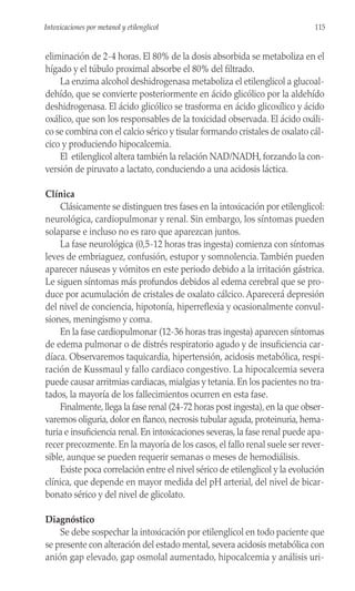 eliminación de 2-4 horas. El 80% de la dosis absorbida se metaboliza en el
hígado y el túbulo proximal absorbe el 80% del filtrado.
La enzima alcohol deshidrogenasa metaboliza el etilenglicol a glucoal-
dehído, que se convierte posteriormente en ácido glicólico por la aldehído
deshidrogenasa. El ácido glicólico se trasforma en ácido glicoxílico y ácido
oxálico, que son los responsables de la toxicidad observada. El ácido oxáli-
co se combina con el calcio sérico y tisular formando cristales de oxalato cál-
cico y produciendo hipocalcemia.
El etilenglicol altera también la relación NAD/NADH, forzando la con-
versión de piruvato a lactato, conduciendo a una acidosis láctica.
Clínica
Clásicamente se distinguen tres fases en la intoxicación por etilenglicol:
neurológica, cardiopulmonar y renal. Sin embargo, los síntomas pueden
solaparse e incluso no es raro que aparezcan juntos.
La fase neurológica (0,5-12 horas tras ingesta) comienza con síntomas
leves de embriaguez, confusión, estupor y somnolencia.También pueden
aparecer náuseas y vómitos en este periodo debido a la irritación gástrica.
Le siguen síntomas más profundos debidos al edema cerebral que se pro-
duce por acumulación de cristales de oxalato cálcico. Aparecerá depresión
del nivel de conciencia, hipotonía, hiperreflexia y ocasionalmente convul-
siones, meningismo y coma.
En la fase cardiopulmonar (12-36 horas tras ingesta) aparecen síntomas
de edema pulmonar o de distrés respiratorio agudo y de insuficiencia car-
díaca. Observaremos taquicardia, hipertensión, acidosis metabólica, respi-
ración de Kussmaul y fallo cardiaco congestivo. La hipocalcemia severa
puede causar arritmias cardiacas, mialgias y tetania. En los pacientes no tra-
tados, la mayoría de los fallecimientos ocurren en esta fase.
Finalmente, llega la fase renal (24-72 horas post ingesta), en la que obser-
varemos oliguria, dolor en flanco, necrosis tubular aguda, proteinuria, hema-
turia e insuficiencia renal. En intoxicaciones severas, la fase renal puede apa-
recer precozmente. En la mayoría de los casos, el fallo renal suele ser rever-
sible, aunque se pueden requerir semanas o meses de hemodiálisis.
Existe poca correlación entre el nivel sérico de etilenglicol y la evolución
clínica, que depende en mayor medida del pH arterial, del nivel de bicar-
bonato sérico y del nivel de glicolato.
Diagnóstico
Se debe sospechar la intoxicación por etilenglicol en todo paciente que
se presente con alteración del estado mental, severa acidosis metabólica con
anión gap elevado, gap osmolal aumentado, hipocalcemia y análisis uri-
115
Intoxicaciones por metanol y etilenglicol
 
