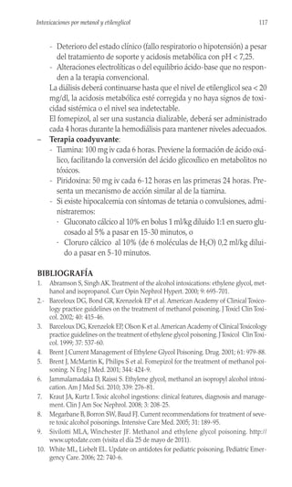 - Deterioro del estado clínico (fallo respiratorio o hipotensión) a pesar
del tratamiento de soporte y acidosis metabólica con pH < 7,25.
- Alteraciones electrolíticas o del equilibrio ácido-base que no respon-
den a la terapia convencional.
La diálisis deberá continuarse hasta que el nivel de etilenglicol sea < 20
mg/dl, la acidosis metabólica esté corregida y no haya signos de toxi-
cidad sistémica o el nivel sea indetectable.
El fomepizol, al ser una sustancia dializable, deberá ser administrado
cada 4 horas durante la hemodiálisis para mantener niveles adecuados.
– Terapia coadyuvante:
- Tiamina: 100 mg iv cada 6 horas. Previene la formación de ácido oxá-
lico, facilitando la conversión del ácido glicoxílico en metabolitos no
tóxicos.
- Piridoxina: 50 mg iv cada 6-12 horas en las primeras 24 horas. Pre-
senta un mecanismo de acción similar al de la tiamina.
- Si existe hipocalcemia con síntomas de tetania o convulsiones, admi-
nistraremos:
· Gluconato cálcico al 10% en bolus 1 ml/kg diluido 1:1 en suero glu-
cosado al 5% a pasar en 15-30 minutos, o
· Cloruro cálcico al 10% (de 6 moléculas de H2O) 0,2 ml/kg dilui-
do a pasar en 5-10 minutos.
BIBLIOGRAFÍA
1. Abramson S, Singh AK.Treatment of the alcohol intoxications: ethylene glycol, met-
hanol and isopropanol. Curr Opin Nephrol Hypert. 2000; 9: 695-701.
2.- Barceloux DG, Bond GR, Krenzelok EP et al. American Academy of Clinical Toxico-
logy practice guidelines on the treatment of methanol poisoning. J Toxicl Clin Toxi-
col. 2002; 40: 415-46.
3. Barceloux DG, Krenzelok EP, Olson K et al.American Academy of ClinicalToxicology
practice guidelines on the treatment of ethylene glycol poisoning. JToxicol ClinToxi-
col. 1999; 37: 537-60.
4. Brent J.Current Management of Ethylene Glycol Poisoning. Drug. 2001; 61: 979-88.
5. Brent J, McMartin K, Philips S et al. Fomepizol for the treatment of methanol poi-
soning. N Eng J Med. 2001; 344: 424-9.
6. Jammalamadaka D, Raissi S. Ethylene glycol, methanol an isopropyl alcohol intoxi-
cation. Am J Med Sci. 2010; 339: 276-81.
7. Kraut JA, Kurtz I.Toxic alcohol ingestions: clinical features, diagnosis and manage-
ment. Clin J Am Soc Nephrol. 2008; 3: 208-25.
8. Megarbane B, Borron SW, Baud FJ. Current recommendations for treatment of seve-
re toxic alcohol poisonings. Intensive Care Med. 2005; 31: 189-95.
9. Sivilotti MLA, Winchester JF. Methanol and ethylene glycol poisoning. http://
www.uptodate.com (visita el día 25 de mayo de 2011).
10. White ML, Liebelt EL. Update on antidotes for pediatric poisoning. Pediatric Emer-
gency Care. 2006; 22: 740-6.
117
Intoxicaciones por metanol y etilenglicol
 