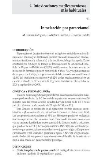 INTRODUCCIÓN
El paracetamol (acetaminofén) es el analgésico-antipirético más utili-
zado en el mundo y es también la primera causa de intoxicación medica-
mentosa (accidental y voluntaria) y de insuficiencia hepática aguda. Datos
aportados por el Grupo de Trabajo de Intoxicaciones de la Sociedad Espa-
ñola de Urgencias Pediátricas (SEUP) lo sitúan como la primera causa de
intoxicación farmacológica en menores de 5 años. Así, y según comunica
dicho grupo de trabajo, la ingesta accidental de paracetamol resultó ser el
12,3% del total de intoxicaciones y el 22% de las medicamentosas en un
estudio realizado en 37 Servicios de Urgencias Pediátricos entre octubre de
2008 y septiembre de 2009.
CINÉTICA Y FISIOPATOLOGÍA
Tras una dosis terapéutica de paracetamol, la concentración sérica máxi-
ma se produce al cabo de 1-2 horas de la ingesta para los comprimidos y 30
minutos para las presentaciones líquidas. La vida media es de 1,5-3 horas
y el pico sérico no suele exceder de 20 µg/ml (130 µmol/L).
Este fármaco se metaboliza en el hígado por tres vías distintas: la sul-
fatación, la glucuronización y la oxidación microsomal en el citocromo P450.
Las dos primeras metabolizan el 95% del fármaco y producen moléculas
inactivas que se excretan en orina. En el contexto de una sobredosis, estas
vías se saturan, desviándose mayor cantidad de fármaco hacia la oxidación,
que produce N-acetil-p-benzoquinoinamina (NAPQ1), metabolito hepa-
totóxico que en condiciones normales se conjuga con el glutatión para ser
eliminado vía renal. Cuando el glutatión se agota, el NAPQ1 se liga a macro-
moléculas hepáticas y provoca necrosis centrolobulillar (Fig.1). En esta situa-
ción la vida media del paracetamol se prolonga.
DEFINICIONES
– Dosis terapéutica de paracetamol: 15 mg/kg/dosis cada 4-6 horas
(máximo 1 g/dosis, 90 mg/kg/día o 4 g/día).
4.1
Intoxicación por paracetamol
M. Triviño Rodríguez, L. Martínez Sánchez, C. Luaces i Cubells
4. Intoxicaciones medicamentosas
más habituales
 