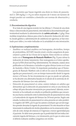 Los pacientes que hayan ingerido una dosis no tóxica de paraceta-
mol (< 200 mg/kg o < 8 g en niños mayores de 6 meses sin factores de
riesgo) pueden ser remitidos a domicilio con normas de observación y
conducta.
3. Descontaminación digestiva
Si se trata de una ingesta reciente (en las últimas 1-2 horas) de una dosis
tóxica o desconocida de paracetamol, está indicada la descontaminación gas-
trointestinal mediante la administración de carbón activado a 1 g/kg. Otras
medidas terapéuticas clásicas para evitar la absorción (inducción del vómi-
to, lavado gástrico y administración de catárticos) son agresivas, se han mos-
trado poco útiles y no están indicadas en la actualidad en esta intoxicación.
4. Exploraciones complementarias
– Analítica: se realizará analítica con hemograma, electrolitos, tiempo
de protrombina,ALT/AST, función renal y niveles sanguíneos de para-
cetamol a partir de las 4 horas de la ingesta. Estos niveles se contras-
tarán con el Nomograma de Rumack-Matthew (Fig. 3) para valorar la
indicación de iniciar tratamiento. Este nomograma es el único aproba-
do por la FDA (Food and Drug Administration). No obstante, existen otros
publicados en la literatura e incluidos en guías clínicas (como es el caso
de Australia o Reino Unido). Es importante puntualizar que el Nomo-
grama de Rumack-Matthew solo es útil en los casos de intoxicaciones
agudas por paracetamol y con un tiempo transcurrido desde la ingesta
menor a 24 horas. En las circunstancias en que no puede ser aplicado,
se ha descrito una alternativa basada en el cálculo de la semivida de eli-
minación del fármaco (ver más adelante).
– Detección de paracetamol en orina: existen trabajos en adultos que
demuestran que la detección de paracetamol en orina es una técnica de
cribaje útil para descartar intoxicación por paracetamol.Además, recien-
temente se ha realizado un estudio en población pediátrica que encuen-
tra una buena correlación entre la determinación de paracetamol en orina
y el antecedente de ingesta del fármaco las 24 horas previas. Según este
estudio, la detección de paracetamol en orina presenta un valor predicti-
vo negativo del 100%,por lo que los autores concluyen que un test nega-
tivo permite descartar la ingesta de paracetamol.En esta situación se hace
innecesaria la realización de niveles plasmáticos con la consecuente reduc-
ción de coste, tiempo de estancia en Urgencias y menor agresividad para
el paciente. Se debe tener presente que la positividad del test indica úni-
camente ingesta del fármaco,y no intoxicación,por lo que en estos casos
sí debería realizarse analítica sanguínea con niveles.
123
Intoxicación por paracetamol
 