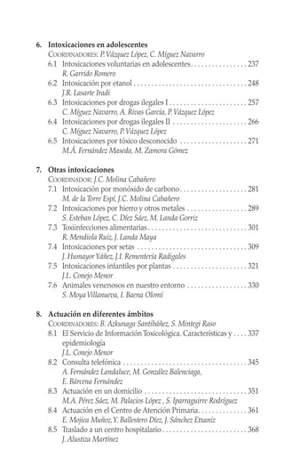 6. Intoxicaciones en adolescentes
COORDINADORES: P.Vázquez López, C. Míguez Navarro
6.1 Intoxicaciones voluntarias en adolescentes. . . . . . . . . . . . . . . . 237
R. Garrido Romero
6.2 Intoxicación por etanol . . . . . . . . . . . . . . . . . . . . . . . . . . . . . . . . 248
J.R. Lasarte Iradi
6.3 Intoxicaciones por drogas ilegales I . . . . . . . . . . . . . . . . . . . . . . 257
C. Míguez Navarro, A. Rivas García, P.Vázquez López
6.4 Intoxicaciones por drogas ilegales II . . . . . . . . . . . . . . . . . . . . . 266
C. Míguez Navarro, P.Vázquez López
6.5 Intoxicaciones por tóxico desconocido . . . . . . . . . . . . . . . . . . . 271
M.Á. Fernández Maseda, M. Zamora Gómez
7. Otras intoxicaciones
COORDINADOR: J.C. Molina Cabañero
7.1 Intoxicación por monóxido de carbono. . . . . . . . . . . . . . . . . . . 281
M. de la Torre Espí, J.C. Molina Cabañero
7.2 Intoxicaciones por hierro y otros metales . . . . . . . . . . . . . . . . . 289
S. Esteban López, C. Díez Sáez, M. Landa Gorriz
7.3 Toxiinfecciones alimentarias . . . . . . . . . . . . . . . . . . . . . . . . . . . . 301
R. Mendiola Ruiz, J. Landa Maya
7.4 Intoxicaciones por setas . . . . . . . . . . . . . . . . . . . . . . . . . . . . . . . 309
J. HumayorYáñez, J.I. Rementería Radigales
7.5 Intoxicaciones infantiles por plantas . . . . . . . . . . . . . . . . . . . . . 321
J.L. Conejo Menor
7.6 Animales venenosos en nuestro entorno . . . . . . . . . . . . . . . . . 330
S. MoyaVillanueva, I. Baena Olomí
8. Actuación en diferentes ámbitos
COORDINADORES: B. Azkunaga Santibáñez, S. Mintegi Raso
8.1 El Servicio de Información Toxicológica. Características y . . . . 337
epidemiología
J.L. Conejo Menor
8.2 Consulta telefónica . . . . . . . . . . . . . . . . . . . . . . . . . . . . . . . . . . . 345
A. Fernández Landaluce, M. González Balenciaga,
E. Bárcena Fernández
8.3 Actuación en un domicilio . . . . . . . . . . . . . . . . . . . . . . . . . . . . . 351
M.A. Pérez Sáez, M. Palacios López , S. Iparraguirre Rodríguez
8.4 Actuación en el Centro de Atención Primaria. . . . . . . . . . . . . . 361
E. Mojica Muñoz,Y. Ballestero Díez, J. Sánchez Etxaniz
8.5 Traslado a un centro hospitalario . . . . . . . . . . . . . . . . . . . . . . . . 368
J. Alustiza Martínez
 