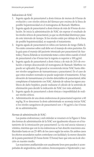 Indicaciones de NAC
1. Ingesta aguda de paracetamol a dosis tóxicas de menos de 8 horas de
evolución y con niveles séricos del fármaco por encima de la línea de
posible hepatotoxicidad en el nomograma de Rumack-Matthew.
2. Ingesta aguda de paracetamol a dosis tóxicas de más de 8 horas de evo-
lución. Se inicia la administración de NAC sin esperar el resultado de
los niveles séricos de paracetamol, ya que su efectividad disminuye pasa-
do este intervalo de tiempo. Si los niveles están por debajo de la línea
de posible hepatotoxicidad, se suspende el tratamiento.
3. Ingesta aguda de paracetamol en niños con factores de riesgo (Tabla I).
No existe consenso sobre cuál debe ser el manejo de estos pacientes. En
la guía para el manejo del paciente intoxicado por paracetamol de Aus-
tralia y Nueva Zelanda se recomienda tratar a estos niños cuando el nivel
de paracetamol a las 4 horas tras la ingesta es superior a 100 µg/ml.
4. Ingesta aguda de paracetamol a dosis tóxica y de más de 24 h de evo-
lución o tiempo desconocido (el nomograma de Rumack-Matthew no
puede ser aplicado). En general se recomienda iniciar NAC hasta obte-
ner niveles sanguíneos de transaminasas y paracetamol. En el caso de
que estos resulten normales se puede suspender el tratamiento. Si hay
elevación de transaminasas y/o niveles detectables de paracetamol, debe
completarse el tratamiento con NAC.Además de valorar los signos ana-
líticos de daño hepático, puede realizarse el cálculo de la semivida de
eliminación para decidir la indicación de NAC (ver más adelante).
5. Ingesta aguda de paracetamol a dosis tóxicas e imposibilidad de reali-
zar niveles séricos.
6. Administración de una dosis endovenosa de paracetamol superior a 60
mg/kg. Si se desconoce la dosis administrada se aconseja iniciar NAC
si los niveles sanguíneos de paracetamol son > 50 µg/ml a las 4 horas
de su administración.
Normas de administración de NAC:
Las pautas endovenosa y oral estándar se resumen en la Figura 4. Estas
dos formas de administración de la NAC son igualmente eficaces en el tra-
tamiento de la intoxicación por paracetamol. La vía oral asocia náuseas y
vómitos, mientras que con la vía endovenosa se han descrito reacciones ana-
filactoides hasta en un 23-48% de los casos según las series. En ambos casos
los efectos secundarios suelen controlarse con facilidad y la menor duración
de la pauta parenteral (21 horas frente 72 horas) hace que esta sea la de elec-
ción en nuestro medio.
Las reacciones anafilactoides son usualmente leves pero pueden ir acom-
pañadas de angioedema, rash cutáneo, broncoespasmo e hipotensión y sue-
127
Intoxicación por paracetamol
 