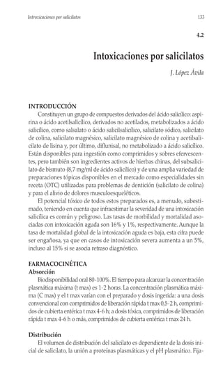 INTRODUCCIÓN
Constituyen un grupo de compuestos derivados del ácido salicílico: aspi-
rina o ácido acetilsalicílico, derivados no acetilados, metabolizados a ácido
salicílico, como salsalato o ácido salicilsalicílico, salicilato sódico, salicilato
de colina, salicilato magnésico, salicilato magnésico de colina y acetilsali-
cilato de lisina y, por último, diflunisal, no metabolizado a ácido salicílico.
Están disponibles para ingestión como comprimidos y sobres efervescen-
tes, pero también son ingredientes activos de hierbas chinas, del subsalici-
lato de bismuto (8,7 mg/ml de ácido salicílico) y de una amplia variedad de
preparaciones tópicas disponibles en el mercado como especialidades sin
receta (OTC) utilizadas para problemas de dentición (salicilato de colina)
y para el alivio de dolores musculoesqueléticos.
El potencial tóxico de todos estos preparados es, a menudo, subesti-
mado, teniendo en cuenta que infraestimar la severidad de una intoxicación
salicílica es común y peligroso. Las tasas de morbilidad y mortalidad aso-
ciadas con intoxicación aguda son 16% y 1%, respectivamente. Aunque la
tasa de mortalidad global de la intoxicación aguda es baja, esta cifra puede
ser engañosa, ya que en casos de intoxicación severa aumenta a un 5%,
incluso al 15% si se asocia retraso diagnóstico.
FARMACOCINÉTICA
Absorción
Biodisponibilidad oral 80-100%.El tiempo para alcanzar la concentración
plasmática máxima (t max) es 1-2 horas. La concentración plasmática máxi-
ma (C max) y el t max varían con el preparado y dosis ingerida: a una dosis
convencional con comprimidos de liberación rápida t max 0,5-2 h,comprimi-
dos de cubierta entérica t max 4-6 h; a dosis tóxica,comprimidos de liberación
rápida t max 4-6 h o más, comprimidos de cubierta entérica t max 24 h.
Distribución
El volumen de distribución del salicilato es dependiente de la dosis ini-
cial de salicilato, la unión a proteínas plasmáticas y el pH plasmático. Fija-
133
Introxicaciones por salicilatos
4.2
Intoxicaciones por salicilatos
J. López Ávila
 