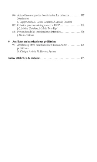 8.6 Actuación en urgencias hospitalarias: los primeros . . . . . . . . 377
30 minutos
S. Capapé Zache, S. García González, A. Andrés Olaizola
8.7 Criterios generales de ingreso en la UCIP. . . . . . . . . . . . . . . . . 387
J.C. Molina Cabañero, M. de la Torre Espí
8.8 Prevención de las intoxicaciones infantiles . . . . . . . . . . . . . . . . 396
J. Pou i Fernández
9. Antídotos en intoxicaciones pediátricas
9.1 Antídotos y otros tratamientos en intoxicaciones . . . . . . . . . . 405
pediátricas
N. Clerigué Arrieta, M. Herranz Aguirre
Indice alfabético de materias . . . . . . . . . . . . . . . . . . . . . . . . . . . . . . . . 455
 