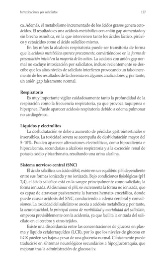 ca.Además, el metabolismo incrementado de los ácidos grasos genera ceto-
ácidos. El resultado es una acidosis metabólica con anión gap aumentado y
sin brecha osmótica, en la que intervienen tanto los ácidos láctico, pirúvi-
co y cetoácidos como el ácido salicílico mismo.
En los niños la alcalosis respiratoria puede ser transitoria de forma
que la acidosis metabólica aparece precozmente, convirtiéndose en la forma de
presentación inicial en la mayoría de los niños. La acidosis con anión gap nor-
mal no excluye intoxicación por salicilatos, incluso recientemente se des-
cribe que los altos niveles de salicilato interfieren provocando un falso incre-
mento de los resultados de la cloremia en algunos analizadores y, por tanto,
un anión gap falsamente normal.
Respiratorio
Es muy importante vigilar cuidadosamente tanto la profundidad de la
respiración como la frecuencia respiratoria, ya que provoca taquipnea e
hiperpnea. Puede aparecer acidosis respiratoria debido a edema pulmonar
no cardiogénico.
Líquidos y electrolitos
La deshidratación se debe a aumento de pérdidas gastrointestinales e
insensibles. La toxicidad severa se acompaña de deshidratación mayor del
5-10%. Pueden aparecer alteraciones electrolíticas, como hipocaliemia e
hipocalcemia, secundarias a alcalosis respiratoria y a la excreción renal de
potasio, sodio y bicarbonato, resultando una orina alcalina.
Sistema nervioso central (SNC)
El ácido salicílico, un ácido débil, existe en un equilibrio pH dependiente
entre sus formas ionizada y no ionizada. Bajo condiciones fisiológicas (pH
7,4), el ácido salicílico está en la sangre principalmente como salicilato, la
forma ionizada.Al disminuir el pH, se incrementa la forma no ionizada, que
es capaz de atravesar pasivamente la barrera hemato-encefálica, donde
puede causar acidosis del SNC, conduciendo a edema cerebral y convul-
siones. La toxicidad del salicilato se asocia a acidosis metabólica y, por tanto,
la neurotoxicidad, la principal causa de morbilidad y mortalidad del salicilato,
empeora previsiblemente con la acidemia, ya que facilita la entrada del sali-
cilato en el cerebro y otros tejidos.
Existe una discordancia entre las concentraciones de glucosa en plas-
ma y líquido cefalorraquídeo (LCR), por lo que los niveles de glucosa en
LCR pueden ser bajos a pesar de una glucemia normal. Clínicamente puede
traducirse en síntomas neurológicos secundarios a hipoglucorraquia, que
mejoran tras la administración de glucosa i.v.
137
Introxicaciones por salicilatos
 